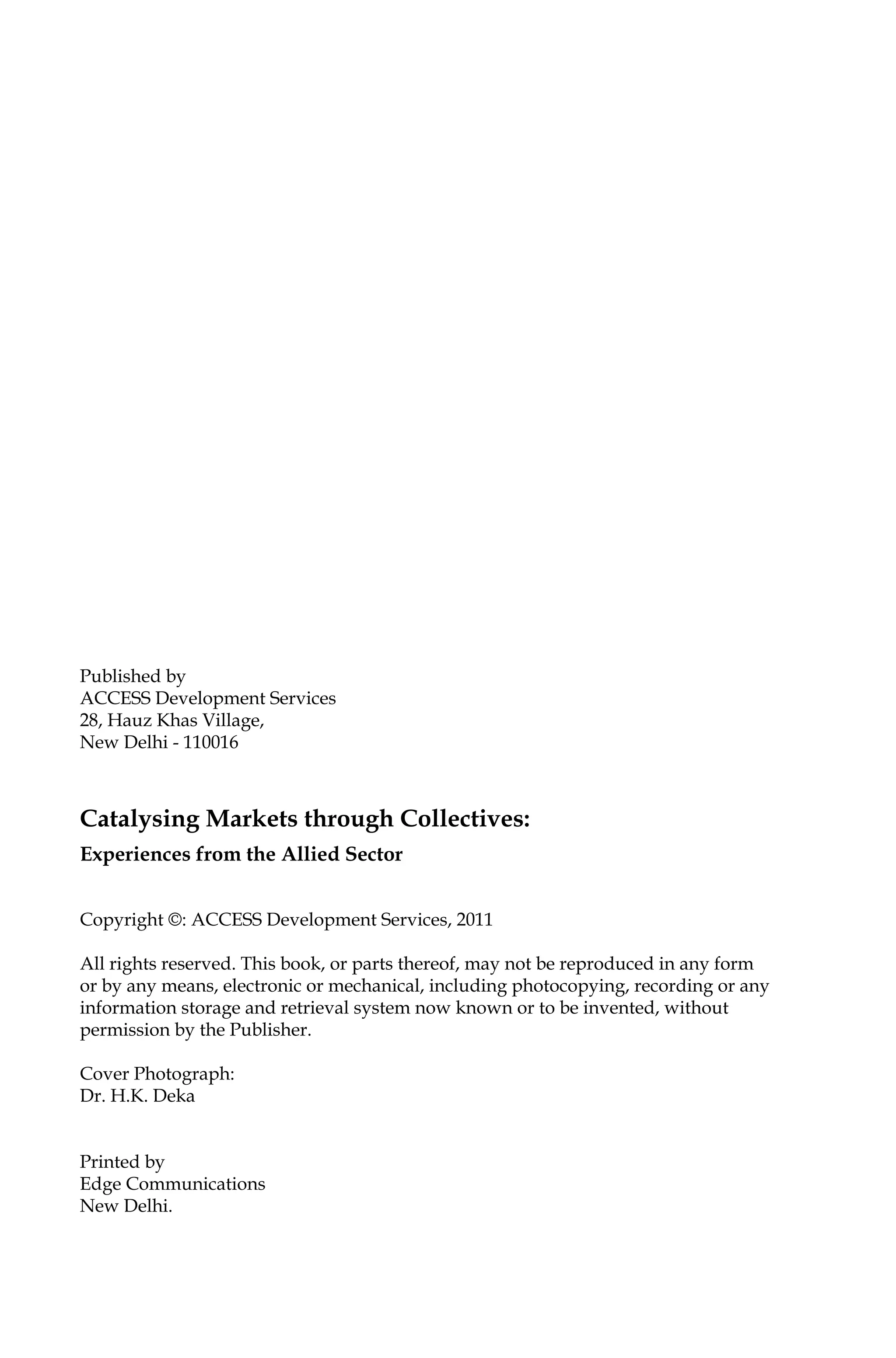 Published by
ACCESS Development Services
28, Hauz Khas Village,
New Delhi - 110016
Catalysing Markets through Collectives:
Experiences from the Allied Sector
Copyright ©: ACCESS Development Services, 2011
All rights reserved. This book, or parts thereof, may not be reproduced in any form
or by any means, electronic or mechanical, including photocopying, recording or any
information storage and retrieval system now known or to be invented, without
permission by the Publisher.
Cover Photograph:
Dr. H.K. Deka
Printed by
Edge Communications
New Delhi.
 