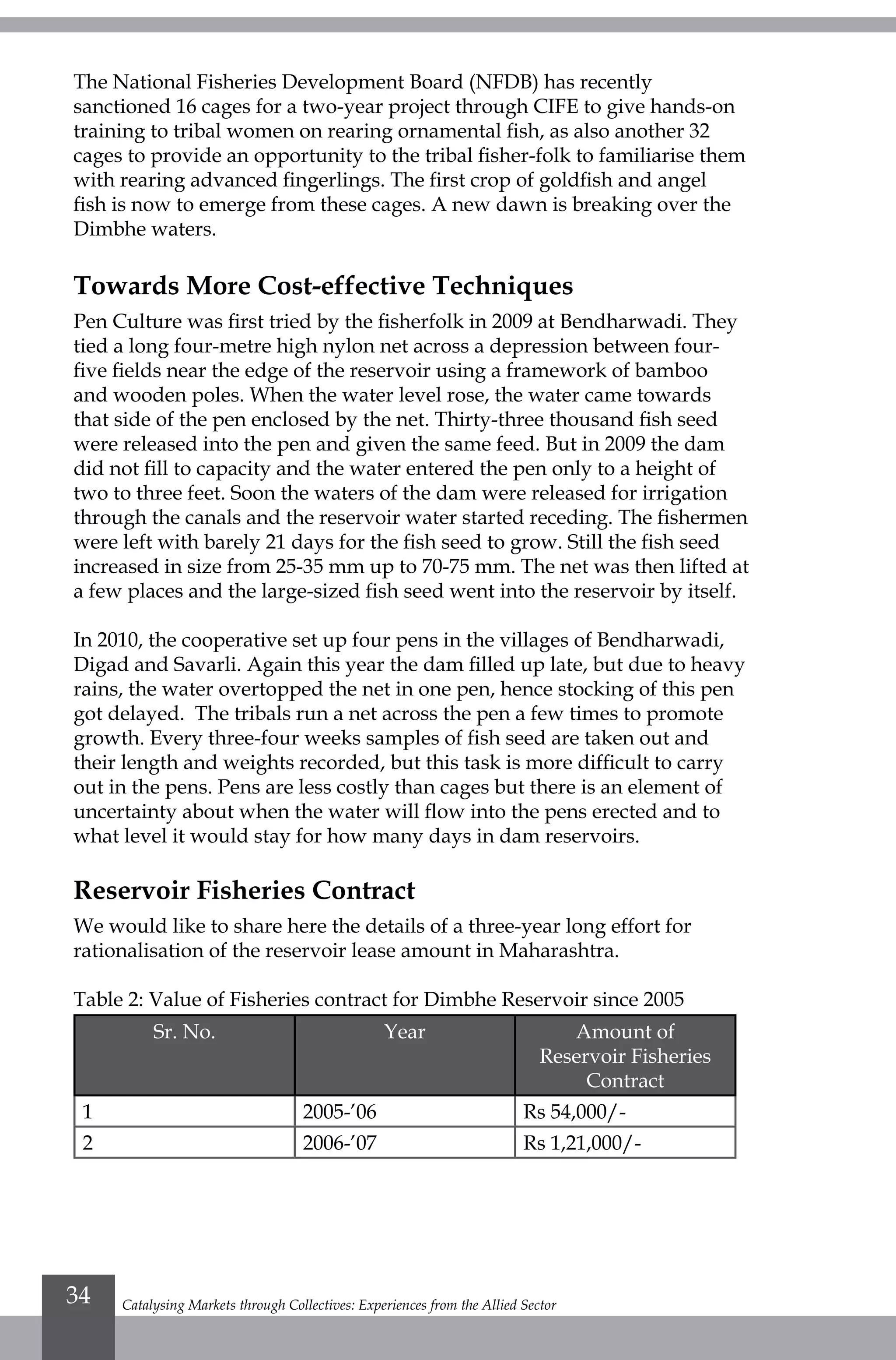 The National Fisheries Development Board (NFDB) has recently
sanctioned 16 cages for a two-year project through CIFE to give hands-on
training to tribal women on rearing ornamental fish, as also another 32
cages to provide an opportunity to the tribal fisher-folk to familiarise them
with rearing advanced fingerlings. The first crop of goldfish and angel
fish is now to emerge from these cages. A new dawn is breaking over the
Dimbhe waters.
Towards More Cost-effective Techniques
Pen Culture was first tried by the fisherfolk in 2009 at Bendharwadi. They
tied a long four-metre high nylon net across a depression between four-
five fields near the edge of the reservoir using a framework of bamboo
and wooden poles. When the water level rose, the water came towards
that side of the pen enclosed by the net. Thirty-three thousand fish seed
were released into the pen and given the same feed. But in 2009 the dam
did not fill to capacity and the water entered the pen only to a height of
two to three feet. Soon the waters of the dam were released for irrigation
through the canals and the reservoir water started receding. The fishermen
were left with barely 21 days for the fish seed to grow. Still the fish seed
increased in size from 25-35 mm up to 70-75 mm. The net was then lifted at
a few places and the large-sized fish seed went into the reservoir by itself.
In 2010, the cooperative set up four pens in the villages of Bendharwadi,
Digad and Savarli. Again this year the dam filled up late, but due to heavy
rains, the water overtopped the net in one pen, hence stocking of this pen
got delayed. The tribals run a net across the pen a few times to promote
growth. Every three-four weeks samples of fish seed are taken out and
their length and weights recorded, but this task is more difficult to carry
out in the pens. Pens are less costly than cages but there is an element of
uncertainty about when the water will flow into the pens erected and to
what level it would stay for how many days in dam reservoirs.
Reservoir Fisheries Contract
We would like to share here the details of a three-year long effort for
rationalisation of the reservoir lease amount in Maharashtra.
Table 2: Value of Fisheries contract for Dimbhe Reservoir since 2005
Sr. No. Year Amount of
Reservoir Fisheries
Contract
1 2005-’06 Rs 54,000/-
2 2006-’07 Rs 1,21,000/-
Catalysing Markets through Collectives: Experiences from the Allied Sector34
 