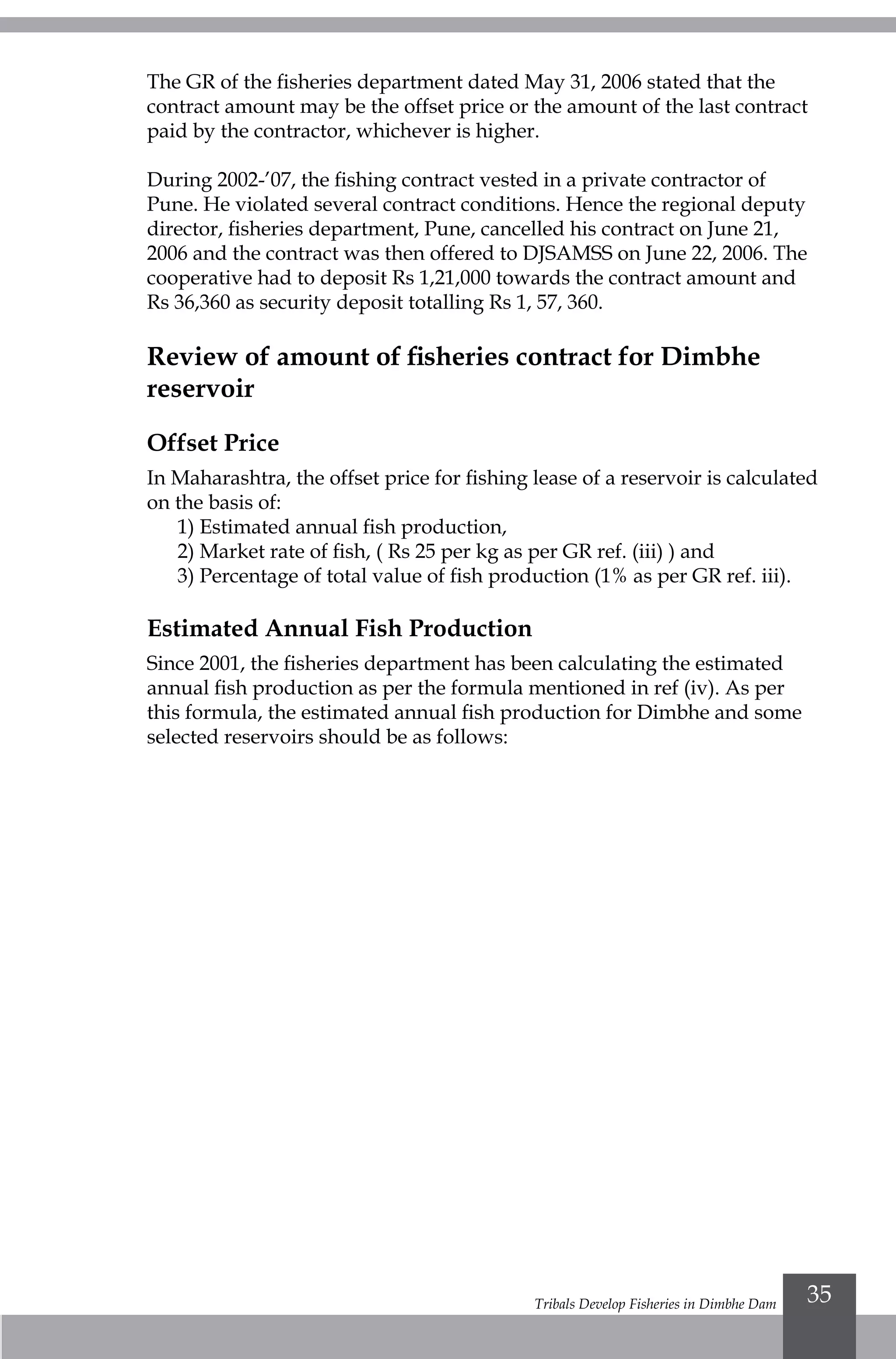 Tribals Develop Fisheries in Dimbhe Dam 35
The GR of the fisheries department dated May 31, 2006 stated that the
contract amount may be the offset price or the amount of the last contract
paid by the contractor, whichever is higher.
During 2002-’07, the fishing contract vested in a private contractor of
Pune. He violated several contract conditions. Hence the regional deputy
director, fisheries department, Pune, cancelled his contract on June 21,
2006 and the contract was then offered to DJSAMSS on June 22, 2006. The
cooperative had to deposit Rs 1,21,000 towards the contract amount and
Rs 36,360 as security deposit totalling Rs 1, 57, 360.
Review of amount of fisheries contract for Dimbhe
reservoir
Offset Price
In Maharashtra, the offset price for fishing lease of a reservoir is calculated
on the basis of:
1) Estimated annual fish production,
2) Market rate of fish, ( Rs 25 per kg as per GR ref. (iii) ) and
3) Percentage of total value of fish production (1% as per GR ref. iii).
Estimated Annual Fish Production
Since 2001, the fisheries department has been calculating the estimated
annual fish production as per the formula mentioned in ref (iv). As per
this formula, the estimated annual fish production for Dimbhe and some
selected reservoirs should be as follows:
 