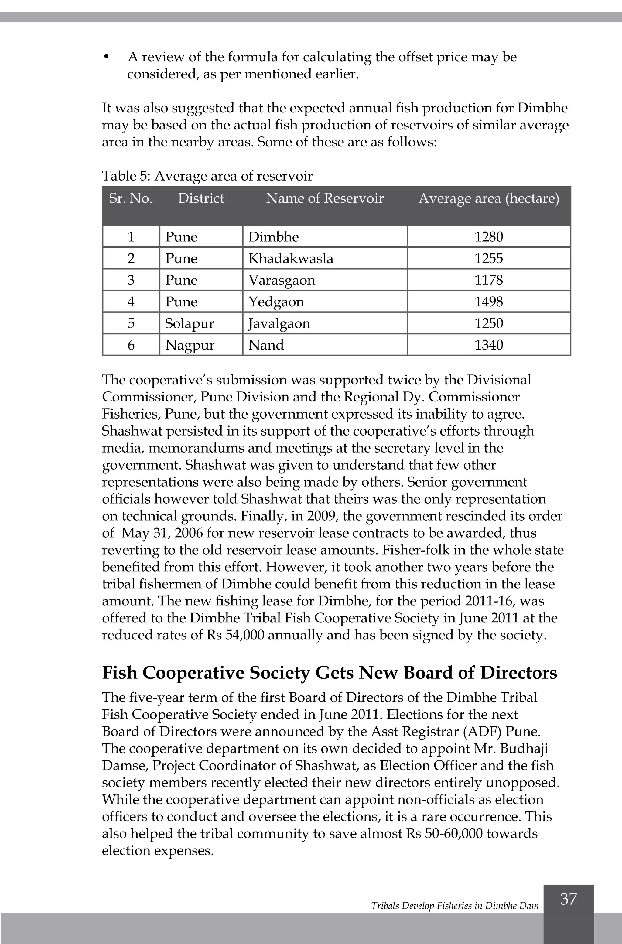 Tribals Develop Fisheries in Dimbhe Dam 37
•	 A review of the formula for calculating the offset price may be
considered, as per mentioned earlier.
It was also suggested that the expected annual fish production for Dimbhe
may be based on the actual fish production of reservoirs of similar average
area in the nearby areas. Some of these are as follows:	
Table 5: Average area of reservoir
Sr. No. District Name of Reservoir Average area (hectare)
1 Pune Dimbhe 1280
2 Pune Khadakwasla	 1255
3 Pune Varasgaon 1178
4 Pune Yedgaon 1498
5 Solapur Javalgaon 1250
6 Nagpur Nand 1340
The cooperative’s submission was supported twice by the Divisional
Commissioner, Pune Division and the Regional Dy. Commissioner
Fisheries, Pune, but the government expressed its inability to agree.
Shashwat persisted in its support of the cooperative’s efforts through
media, memorandums and meetings at the secretary level in the
government. Shashwat was given to understand that few other
representations were also being made by others. Senior government
officials however told Shashwat that theirs was the only representation
on technical grounds. Finally, in 2009, the government rescinded its order
of May 31, 2006 for new reservoir lease contracts to be awarded, thus
reverting to the old reservoir lease amounts. Fisher-folk in the whole state
benefited from this effort. However, it took another two years before the
tribal fishermen of Dimbhe could benefit from this reduction in the lease
amount. The new fishing lease for Dimbhe, for the period 2011-16, was
offered to the Dimbhe Tribal Fish Cooperative Society in June 2011 at the
reduced rates of Rs 54,000 annually and has been signed by the society.
Fish Cooperative Society Gets New Board of Directors
The five-year term of the first Board of Directors of the Dimbhe Tribal
Fish Cooperative Society ended in June 2011. Elections for the next
Board of Directors were announced by the Asst Registrar (ADF) Pune.
The cooperative department on its own decided to appoint Mr. Budhaji
Damse, Project Coordinator of Shashwat, as Election Officer and the fish
society members recently elected their new directors entirely unopposed.
While the cooperative department can appoint non-officials as election
officers to conduct and oversee the elections, it is a rare occurrence. This
also helped the tribal community to save almost Rs 50-60,000 towards
election expenses.
 