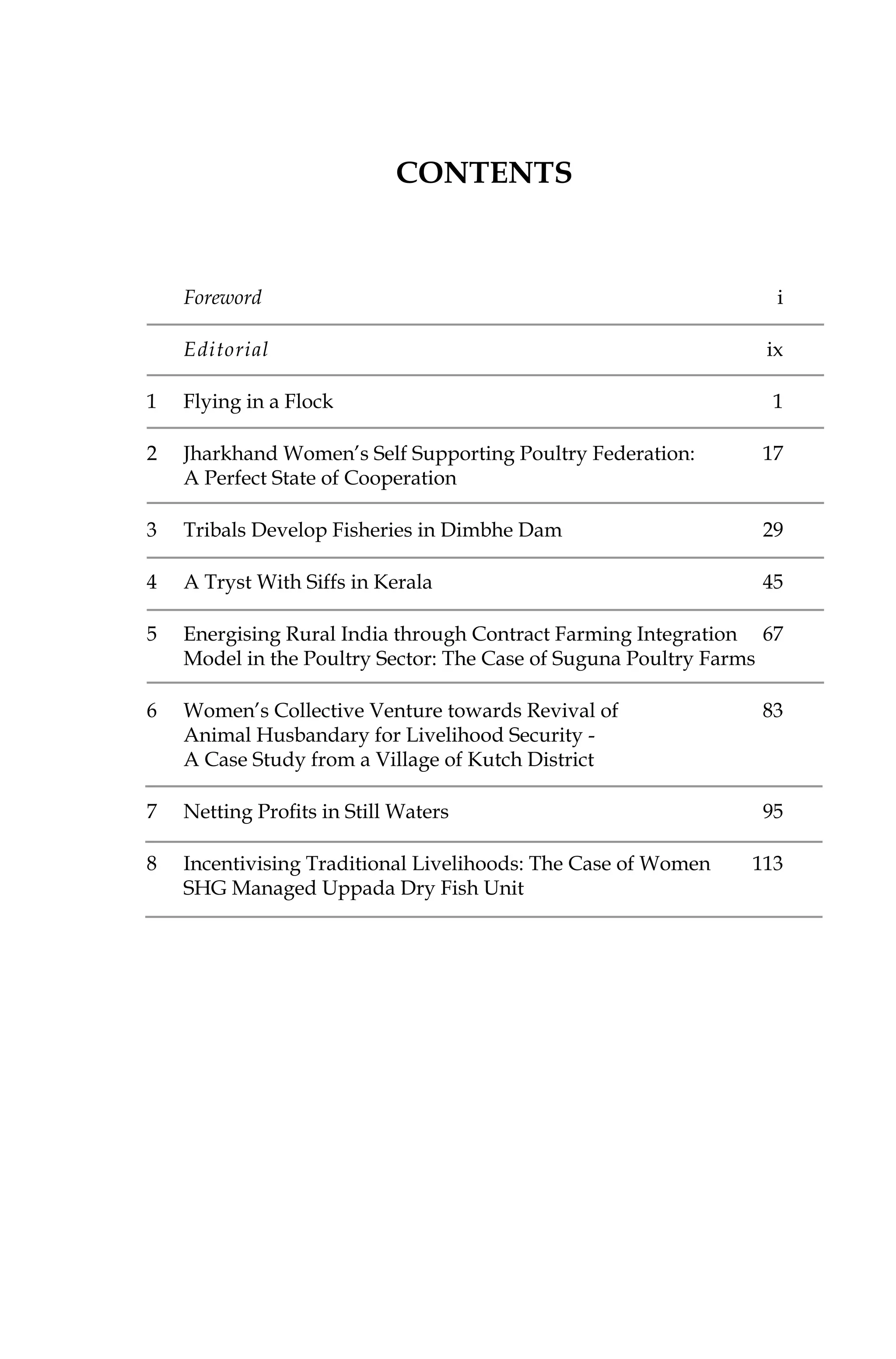Foreword	i
	 Editorial	 ix		
1	 Flying in a Flock	 1
2	 Jharkhand Women’s Self Supporting Poultry Federation: 	 17
	 A Perfect State of Cooperation	
3	 Tribals Develop Fisheries in Dimbhe Dam	 29
4	 A Tryst With Siffs in Kerala	 45
5	 Energising Rural India through Contract Farming Integration 	 67
	 Model in the Poultry Sector: The Case of Suguna Poultry Farms	
6	 Women’s Collective Venture towards Revival of 	 83
	 Animal Husbandary for Livelihood Security -
	 A Case Study from a Village of Kutch District	
7	 Netting Profits in Still Waters	 95
8	 Incentivising Traditional Livelihoods: The Case of Women	 113
	 SHG Managed Uppada Dry Fish Unit	
Contents
 