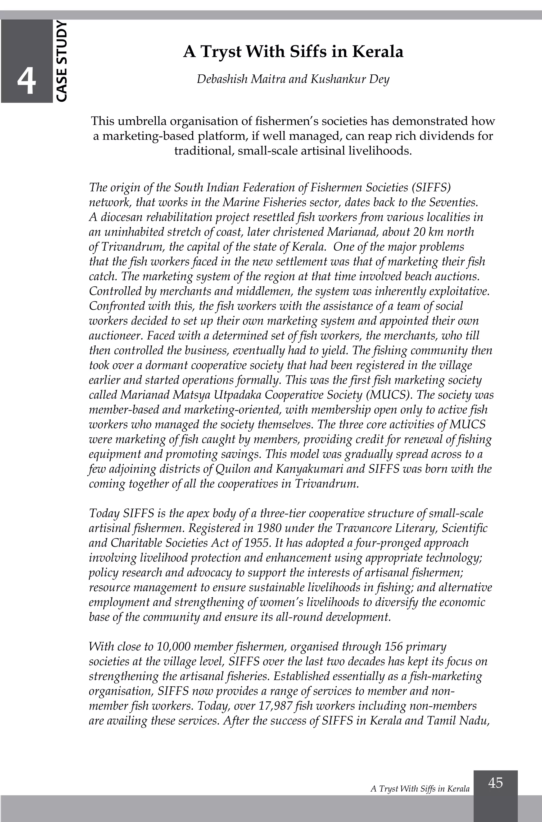A Tryst With Siffs in Kerala 45
A Tryst With Siffs in Kerala
Debashish Maitra and Kushankur Dey
This umbrella organisation of fishermen’s societies has demonstrated how
a marketing-based platform, if well managed, can reap rich dividends for
traditional, small-scale artisinal livelihoods.
The origin of the South Indian Federation of Fishermen Societies (SIFFS)
network, that works in the Marine Fisheries sector, dates back to the Seventies.
A diocesan rehabilitation project resettled fish workers from various localities in
an uninhabited stretch of coast, later christened Marianad, about 20 km north
of Trivandrum, the capital of the state of Kerala. One of the major problems
that the fish workers faced in the new settlement was that of marketing their fish
catch. The marketing system of the region at that time involved beach auctions.
Controlled by merchants and middlemen, the system was inherently exploitative.
Confronted with this, the fish workers with the assistance of a team of social
workers decided to set up their own marketing system and appointed their own
auctioneer. Faced with a determined set of fish workers, the merchants, who till
then controlled the business, eventually had to yield. The fishing community then
took over a dormant cooperative society that had been registered in the village
earlier and started operations formally. This was the first fish marketing society
called Marianad Matsya Utpadaka Cooperative Society (MUCS). The society was
member-based and marketing-oriented, with membership open only to active fish
workers who managed the society themselves. The three core activities of MUCS
were marketing of fish caught by members, providing credit for renewal of fishing
equipment and promoting savings. This model was gradually spread across to a
few adjoining districts of Quilon and Kanyakumari and SIFFS was born with the
coming together of all the cooperatives in Trivandrum.
Today SIFFS is the apex body of a three-tier cooperative structure of small-scale
artisinal fishermen. Registered in 1980 under the Travancore Literary, Scientific
and Charitable Societies Act of 1955. It has adopted a four-pronged approach
involving livelihood protection and enhancement using appropriate technology;
policy research and advocacy to support the interests of artisanal fishermen;
resource management to ensure sustainable livelihoods in fishing; and alternative
employment and strengthening of women’s livelihoods to diversify the economic
base of the community and ensure its all-round development.
With close to 10,000 member fishermen, organised through 156 primary
societies at the village level, SIFFS over the last two decades has kept its focus on
strengthening the artisanal fisheries. Established essentially as a fish-marketing
organisation, SIFFS now provides a range of services to member and non-
member fish workers. Today, over 17,987 fish workers including non-members
are availing these services. After the success of SIFFS in Kerala and Tamil Nadu,
4
CASESTUDY
 