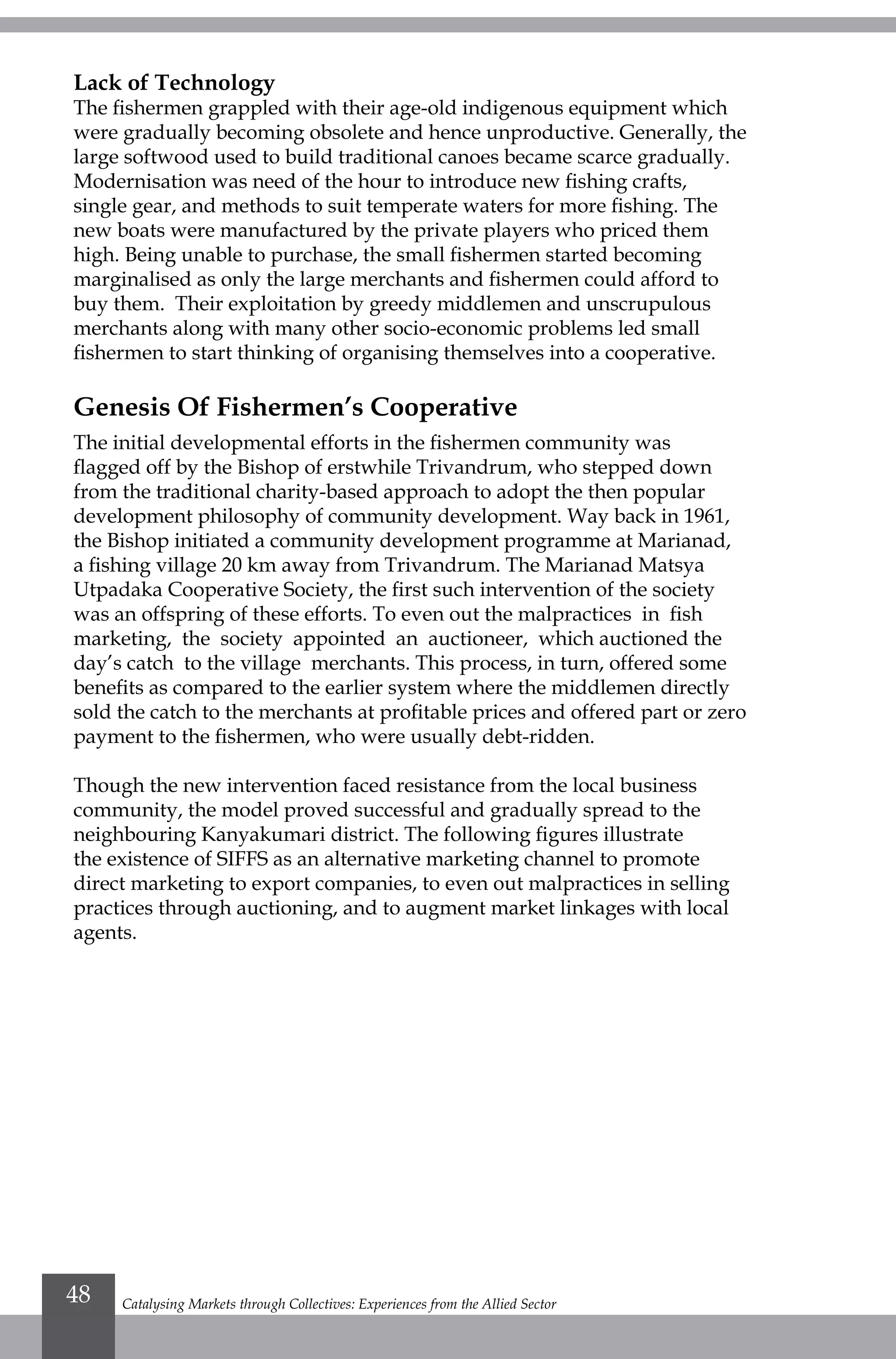Lack of Technology
The fishermen grappled with their age-old indigenous equipment which
were gradually becoming obsolete and hence unproductive. Generally, the
large softwood used to build traditional canoes became scarce gradually.
Modernisation was need of the hour to introduce new fishing crafts,
single gear, and methods to suit temperate waters for more fishing. The
new boats were manufactured by the private players who priced them
high. Being unable to purchase, the small fishermen started becoming
marginalised as only the large merchants and fishermen could afford to
buy them. Their exploitation by greedy middlemen and unscrupulous
merchants along with many other socio-economic problems led small
fishermen to start thinking of organising themselves into a cooperative.
Genesis Of Fishermen’s Cooperative
The initial developmental efforts in the fishermen community was
flagged off by the Bishop of erstwhile Trivandrum, who stepped down
from the traditional charity-based approach to adopt the then popular
development philosophy of community development. Way back in 1961,
the Bishop initiated a community development programme at Marianad,
a fishing village 20 km away from Trivandrum. The Marianad Matsya
Utpadaka Cooperative Society, the first such intervention of the society
was an offspring of these efforts. To even out the malpractices in fish
marketing, the society appointed an auctioneer, which auctioned the
day’s catch to the village merchants. This process, in turn, offered some
benefits as compared to the earlier system where the middlemen directly
sold the catch to the merchants at profitable prices and offered part or zero
payment to the fishermen, who were usually debt-ridden.
Though the new intervention faced resistance from the local business
community, the model proved successful and gradually spread to the
neighbouring Kanyakumari district. The following figures illustrate
the existence of SIFFS as an alternative marketing channel to promote
direct marketing to export companies, to even out malpractices in selling
practices through auctioning, and to augment market linkages with local
agents.
Catalysing Markets through Collectives: Experiences from the Allied Sector48
 