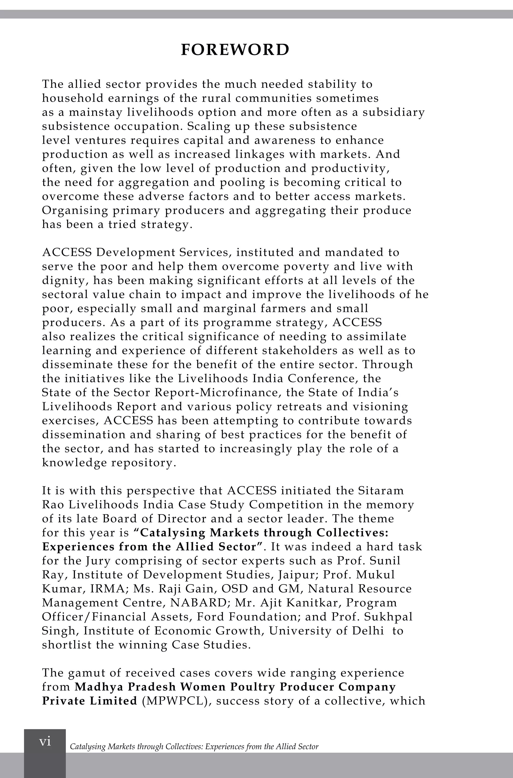 Catalysing Markets through Collectives: Experiences from the Allied Sectorvi
FOREWORD
The allied sector provides the much needed stability to
household earnings of the rural communities sometimes
as a mainstay livelihoods option and more often as a subsidiary
subsistence occupation. Scaling up these subsistence
level ventures requires capital and awareness to enhance
production as well as increased linkages with markets. And
often, given the low level of production and productivity,
the need for aggregation and pooling is becoming critical to
overcome these adverse factors and to better access markets.
Organising primary producers and aggregating their produce
has been a tried strategy.
ACCESS Development Services, instituted and mandated to
serve the poor and help them overcome poverty and live with
dignity, has been making significant efforts at all levels of the
sectoral value chain to impact and improve the livelihoods of he
poor, especially small and marginal farmers and small
producers. As a part of its programme strategy, ACCESS
also realizes the critical significance of needing to assimilate
learning and experience of different stakeholders as well as to
disseminate these for the benefit of the entire sector. Through
the initiatives like the Livelihoods India Conference, the
State of the Sector Report-Microfinance, the State of India’s
Livelihoods Report and various policy retreats and visioning
exercises, ACCESS has been attempting to contribute towards
dissemination and sharing of best practices for the benefit of
the sector, and has started to increasingly play the role of a
knowledge repository.
It is with this perspective that ACCESS initiated the Sitaram
Rao Livelihoods India Case Study Competition in the memory
of its late Board of Director and a sector leader. The theme
for this year is “Catalysing Markets through Collectives:
Experiences from the Allied Sector”. It was indeed a hard task
for the Jury comprising of sector experts such as Prof. Sunil
Ray, Institute of Development Studies, Jaipur; Prof. Mukul
Kumar, IRMA; Ms. Raji Gain, OSD and GM, Natural Resource
Management Centre, NABARD; Mr. Ajit Kanitkar, Program
Officer/Financial Assets, Ford Foundation; and Prof. Sukhpal
Singh, Institute of Economic Growth, University of Delhi to
shortlist the winning Case Studies.
The gamut of received cases covers wide ranging experience
from Madhya Pradesh Women Poultry Producer Company
Private Limited (MPWPCL), success story of a collective, which
 