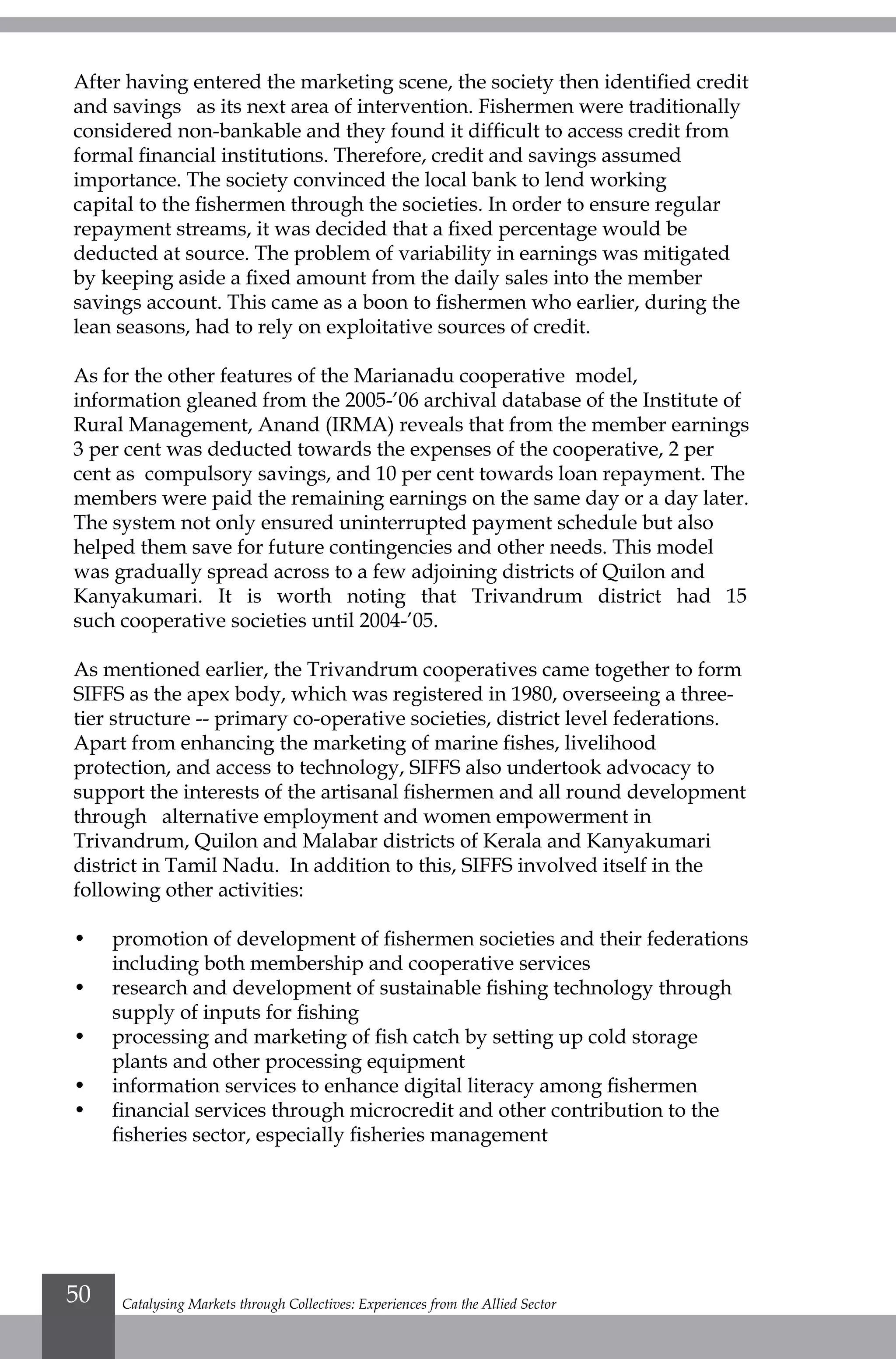 After having entered the marketing scene, the society then identified credit
and savings as its next area of intervention. Fishermen were traditionally
considered non-bankable and they found it difficult to access credit from
formal financial institutions. Therefore, credit and savings assumed
importance. The society convinced the local bank to lend working
capital to the fishermen through the societies. In order to ensure regular
repayment streams, it was decided that a fixed percentage would be
deducted at source. The problem of variability in earnings was mitigated
by keeping aside a fixed amount from the daily sales into the member
savings account. This came as a boon to fishermen who earlier, during the
lean seasons, had to rely on exploitative sources of credit.
As for the other features of the Marianadu cooperative model,
information gleaned from the 2005-’06 archival database of the Institute of
Rural Management, Anand (IRMA) reveals that from the member earnings
3 per cent was deducted towards the expenses of the cooperative, 2 per
cent as compulsory savings, and 10 per cent towards loan repayment. The
members were paid the remaining earnings on the same day or a day later.
The system not only ensured uninterrupted payment schedule but also
helped them save for future contingencies and other needs. This model
was gradually spread across to a few adjoining districts of Quilon and
Kanyakumari. It is worth noting that Trivandrum district had 15
such cooperative societies until 2004-’05.
As mentioned earlier, the Trivandrum cooperatives came together to form
SIFFS as the apex body, which was registered in 1980, overseeing a three-
tier structure -- primary co-operative societies, district level federations.
Apart from enhancing the marketing of marine fishes, livelihood
protection, and access to technology, SIFFS also undertook advocacy to
support the interests of the artisanal fishermen and all round development
through alternative employment and women empowerment in
Trivandrum, Quilon and Malabar districts of Kerala and Kanyakumari
district in Tamil Nadu. In addition to this, SIFFS involved itself in the
following other activities:
•	 promotion of development of fishermen societies and their federations
including both membership and cooperative services
•	 research and development of sustainable fishing technology through
supply of inputs for fishing
•	 processing and marketing of fish catch by setting up cold storage
plants and other processing equipment
•	 information services to enhance digital literacy among fishermen
•	 financial services through microcredit and other contribution to the
fisheries sector, especially fisheries management
Catalysing Markets through Collectives: Experiences from the Allied Sector50
 