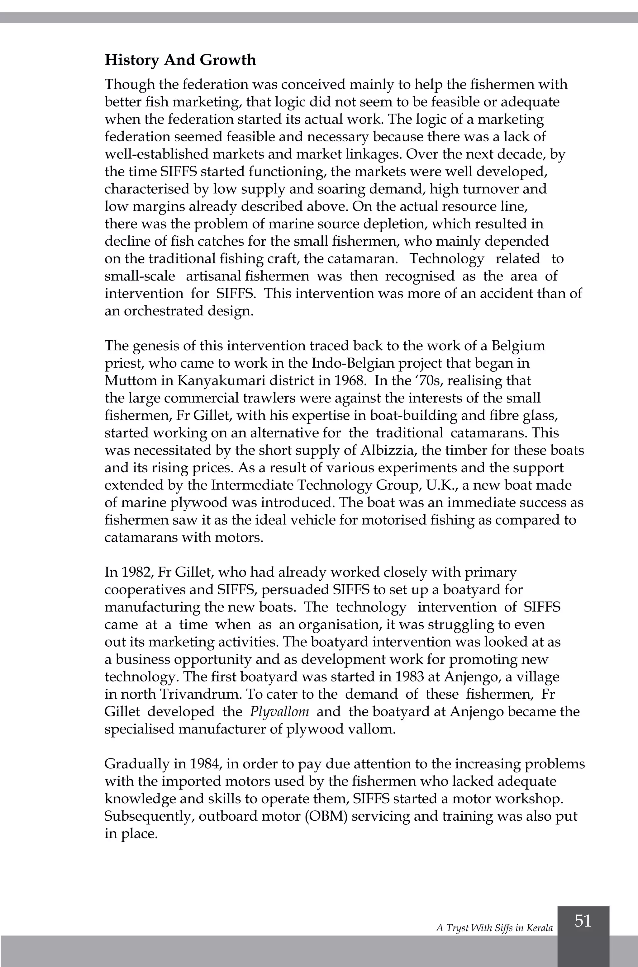 A Tryst With Siffs in Kerala 51
History And Growth
Though the federation was conceived mainly to help the fishermen with
better fish marketing, that logic did not seem to be feasible or adequate
when the federation started its actual work. The logic of a marketing
federation seemed feasible and necessary because there was a lack of
well-established markets and market linkages. Over the next decade, by
the time SIFFS started functioning, the markets were well developed,
characterised by low supply and soaring demand, high turnover and
low margins already described above. On the actual resource line,
there was the problem of marine source depletion, which resulted in
decline of fish catches for the small fishermen, who mainly depended
on the traditional fishing craft, the catamaran. Technology related to
small-scale artisanal fishermen was then recognised as the area of
intervention for SIFFS. This intervention was more of an accident than of
an orchestrated design.
The genesis of this intervention traced back to the work of a Belgium
priest, who came to work in the Indo-Belgian project that began in
Muttom in Kanyakumari district in 1968. In the ‘70s, realising that
the large commercial trawlers were against the interests of the small
fishermen, Fr Gillet, with his expertise in boat-building and fibre glass,
started working on an alternative for the traditional catamarans. This
was necessitated by the short supply of Albizzia, the timber for these boats
and its rising prices. As a result of various experiments and the support
extended by the Intermediate Technology Group, U.K., a new boat made
of marine plywood was introduced. The boat was an immediate success as
fishermen saw it as the ideal vehicle for motorised fishing as compared to
catamarans with motors.
In 1982, Fr Gillet, who had already worked closely with primary
cooperatives and SIFFS, persuaded SIFFS to set up a boatyard for
manufacturing the new boats. The technology intervention of SIFFS
came at a time when as an organisation, it was struggling to even
out its marketing activities. The boatyard intervention was looked at as
a business opportunity and as development work for promoting new
technology. The first boatyard was started in 1983 at Anjengo, a village
in north Trivandrum. To cater to the demand of these fishermen, Fr
Gillet developed the Plyvallom and the boatyard at Anjengo became the
specialised manufacturer of plywood vallom.
Gradually in 1984, in order to pay due attention to the increasing problems
with the imported motors used by the fishermen who lacked adequate
knowledge and skills to operate them, SIFFS started a motor workshop.
Subsequently, outboard motor (OBM) servicing and training was also put
in place.
 