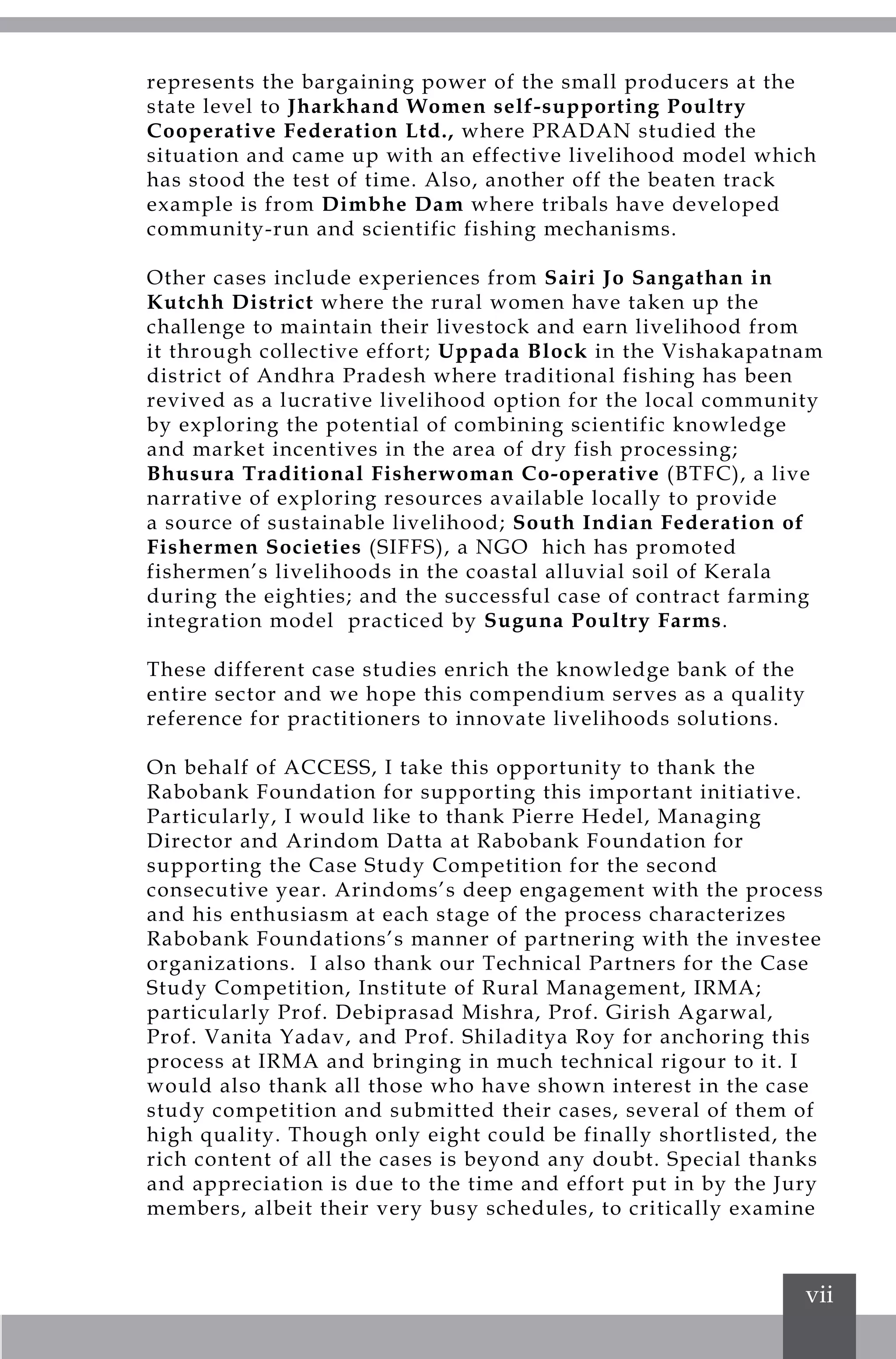 vii
represents the bargaining power of the small producers at the
state level to Jharkhand Women self-supporting Poultry
Cooperative Federation Ltd., where PRADAN studied the
situation and came up with an effective livelihood model which
has stood the test of time. Also, another off the beaten track
example is from Dimbhe Dam where tribals have developed
community-run and scientific fishing mechanisms.
Other cases include experiences from Sairi Jo Sangathan in
Kutchh District where the rural women have taken up the
challenge to maintain their livestock and earn livelihood from
it through collective effort; Uppada Block in the Vishakapatnam
district of Andhra Pradesh where traditional fishing has been
revived as a lucrative livelihood option for the local community
by exploring the potential of combining scientific knowledge
and market incentives in the area of dry fish processing;
Bhusura Traditional Fisherwoman Co-operative (BTFC), a live
narrative of exploring resources available locally to provide
a source of sustainable livelihood; South Indian Federation of
Fishermen Societies (SIFFS), a NGO hich has promoted
fishermen’s livelihoods in the coastal alluvial soil of Kerala
during the eighties; and the successful case of contract farming
integration model practiced by Suguna Poultry Farms.
These different case studies enrich the knowledge bank of the
entire sector and we hope this compendium serves as a quality
reference for practitioners to innovate livelihoods solutions.
On behalf of ACCESS, I take this opportunity to thank the
Rabobank Foundation for supporting this important initiative.
Particularly, I would like to thank Pierre Hedel, Managing
Director and Arindom Datta at Rabobank Foundation for
supporting the Case Study Competition for the second
consecutive year. Arindoms’s deep engagement with the process
and his enthusiasm at each stage of the process characterizes
Rabobank Foundations’s manner of partnering with the investee
organizations. I also thank our Technical Partners for the Case
Study Competition, Institute of Rural Management, IRMA;
particularly Prof. Debiprasad Mishra, Prof. Girish Agarwal,
Prof. Vanita Yadav, and Prof. Shiladitya Roy for anchoring this
process at IRMA and bringing in much technical rigour to it. I
would also thank all those who have shown interest in the case
study competition and submitted their cases, several of them of
high quality. Though only eight could be finally shortlisted, the
rich content of all the cases is beyond any doubt. Special thanks
and appreciation is due to the time and effort put in by the Jury
members, albeit their very busy schedules, to critically examine
 
