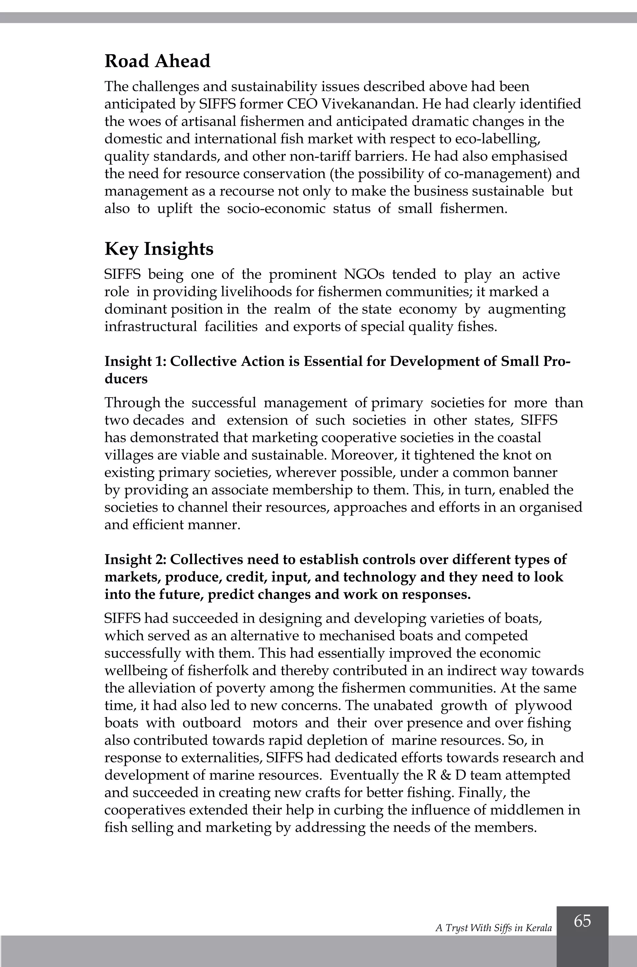 A Tryst With Siffs in Kerala 65
Road Ahead
The challenges and sustainability issues described above had been
anticipated by SIFFS former CEO Vivekanandan. He had clearly identified
the woes of artisanal fishermen and anticipated dramatic changes in the
domestic and international fish market with respect to eco-labelling,
quality standards, and other non-tariff barriers. He had also emphasised
the need for resource conservation (the possibility of co-management) and
management as a recourse not only to make the business sustainable but
also to uplift the socio-economic status of small fishermen.
Key Insights
SIFFS being one of the prominent NGOs tended to play an active
role in providing livelihoods for fishermen communities; it marked a
dominant position in the realm of the state economy by augmenting
infrastructural facilities and exports of special quality fishes.
Insight 1: Collective Action is Essential for Development of Small Pro-
ducers
Through the successful management of primary societies for more than
two decades and extension of such societies in other states, SIFFS
has demonstrated that marketing cooperative societies in the coastal
villages are viable and sustainable. Moreover, it tightened the knot on
existing primary societies, wherever possible, under a common banner
by providing an associate membership to them. This, in turn, enabled the
societies to channel their resources, approaches and efforts in an organised
and efficient manner.
Insight 2: Collectives need to establish controls over different types of
markets, produce, credit, input, and technology and they need to look
into the future, predict changes and work on responses.
SIFFS had succeeded in designing and developing varieties of boats,
which served as an alternative to mechanised boats and competed
successfully with them. This had essentially improved the economic
wellbeing of fisherfolk and thereby contributed in an indirect way towards
the alleviation of poverty among the fishermen communities. At the same
time, it had also led to new concerns. The unabated growth of plywood
boats with outboard motors and their over presence and over fishing
also contributed towards rapid depletion of marine resources. So, in
response to externalities, SIFFS had dedicated efforts towards research and
development of marine resources. Eventually the R & D team attempted
and succeeded in creating new crafts for better fishing. Finally, the
cooperatives extended their help in curbing the influence of middlemen in
fish selling and marketing by addressing the needs of the members.
 