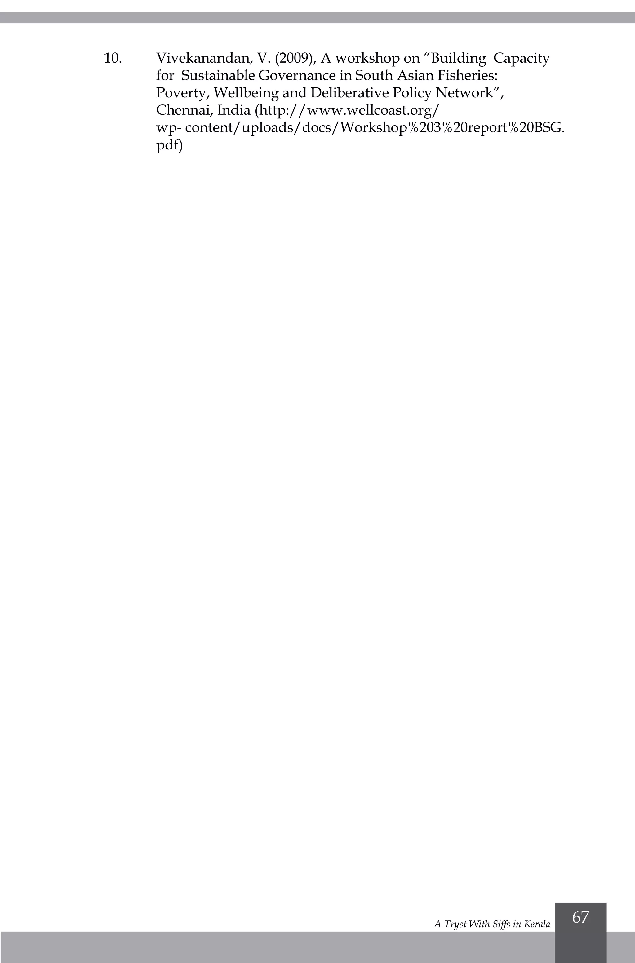 A Tryst With Siffs in Kerala 67
10.	 Vivekanandan, V. (2009), A workshop on “Building Capacity 		
	 for Sustainable Governance in South Asian Fisheries: 			
	 Poverty, Wellbeing and Deliberative Policy Network”, 			
	Chennai, India (http://www.wellcoast.org/				
	 wp- content/uploads/docs/Workshop%203%20report%20BSG.		
	pdf)
 