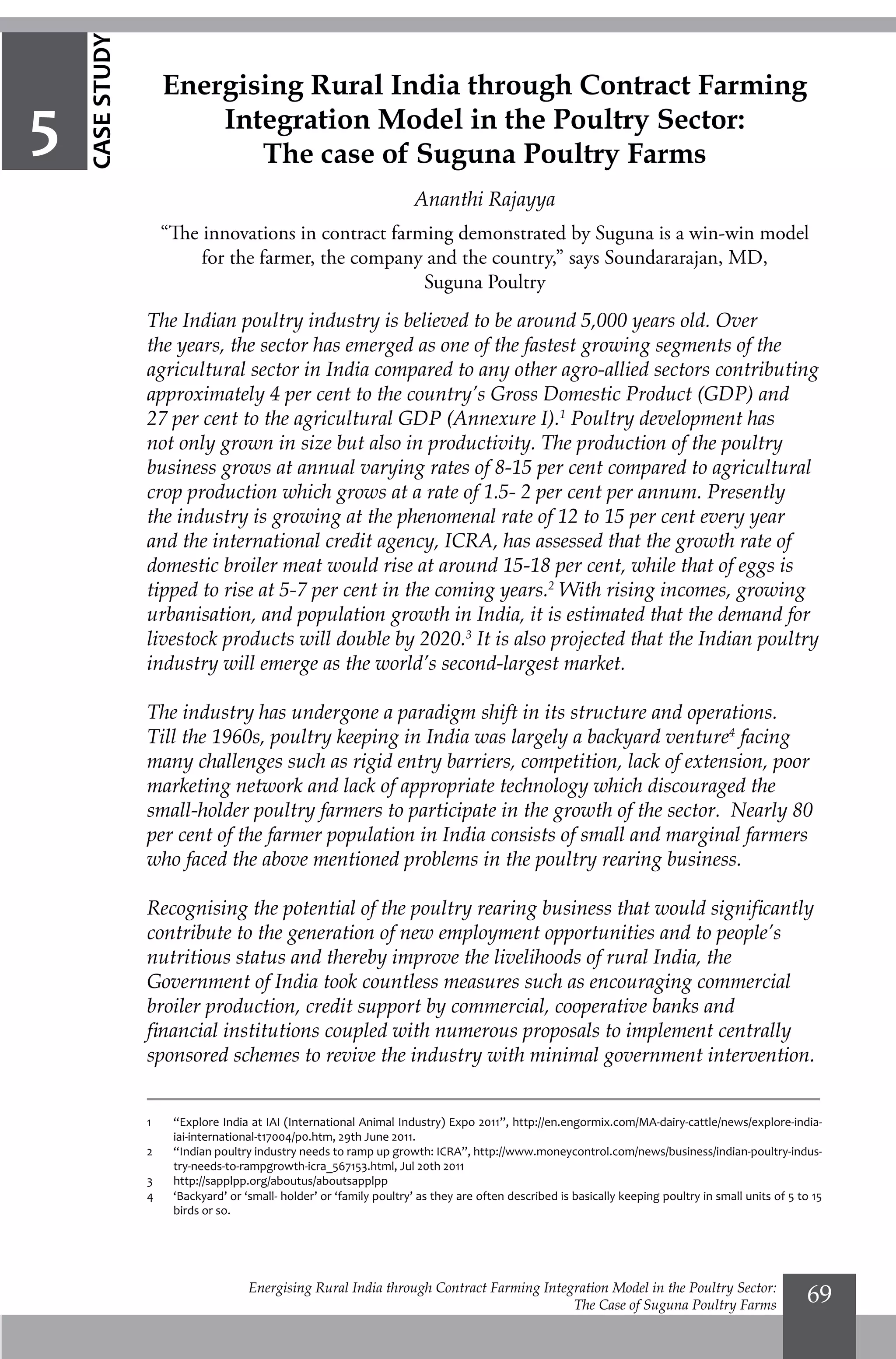 Energising Rural India through Contract Farming Integration Model in the Poultry Sector:
The Case of Suguna Poultry Farms
69
The Indian poultry industry is believed to be around 5,000 years old. Over
the years, the sector has emerged as one of the fastest growing segments of the
agricultural sector in India compared to any other agro-allied sectors contributing
approximately 4 per cent to the country’s Gross Domestic Product (GDP) and
27 per cent to the agricultural GDP (Annexure I).1
Poultry development has
not only grown in size but also in productivity. The production of the poultry
business grows at annual varying rates of 8-15 per cent compared to agricultural
crop production which grows at a rate of 1.5- 2 per cent per annum. Presently
the industry is growing at the phenomenal rate of 12 to 15 per cent every year
and the international credit agency, ICRA, has assessed that the growth rate of
domestic broiler meat would rise at around 15-18 per cent, while that of eggs is
tipped to rise at 5-7 per cent in the coming years.2
With rising incomes, growing
urbanisation, and population growth in India, it is estimated that the demand for
livestock products will double by 2020.3
It is also projected that the Indian poultry
industry will emerge as the world’s second-largest market.
The industry has undergone a paradigm shift in its structure and operations.
Till the 1960s, poultry keeping in India was largely a backyard venture4
facing
many challenges such as rigid entry barriers, competition, lack of extension, poor
marketing network and lack of appropriate technology which discouraged the
small-holder poultry farmers to participate in the growth of the sector. Nearly 80
per cent of the farmer population in India consists of small and marginal farmers
who faced the above mentioned problems in the poultry rearing business.
Recognising the potential of the poultry rearing business that would significantly
contribute to the generation of new employment opportunities and to people’s
nutritious status and thereby improve the livelihoods of rural India, the
Government of India took countless measures such as encouraging commercial
broiler production, credit support by commercial, cooperative banks and
financial institutions coupled with numerous proposals to implement centrally
sponsored schemes to revive the industry with minimal government intervention.
1 	
“Explore India at IAI (International Animal Industry) Expo 2011”, http://en.engormix.com/MA-dairy-cattle/news/explore-india-
iai-international-t17004/p0.htm, 29th June 2011.
2	
“Indian poultry industry needs to ramp up growth: ICRA”, http://www.moneycontrol.com/news/business/indian-poultry-indus-
try-needs-to-rampgrowth-icra_567153.html, Jul 20th 2011
3 	
http://sapplpp.org/aboutus/aboutsapplpp
4 	
‘Backyard’ or ‘small- holder’ or ‘family poultry’ as they are often described is basically keeping poultry in small units of 5 to 15
birds or so.
Energising Rural India through Contract Farming
Integration Model in the Poultry Sector:
The case of Suguna Poultry Farms
Ananthi Rajayya
“The innovations in contract farming demonstrated by Suguna is a win-win model
for the farmer, the company and the country,” says Soundararajan, MD,
Suguna Poultry
5
CASESTUDY
 