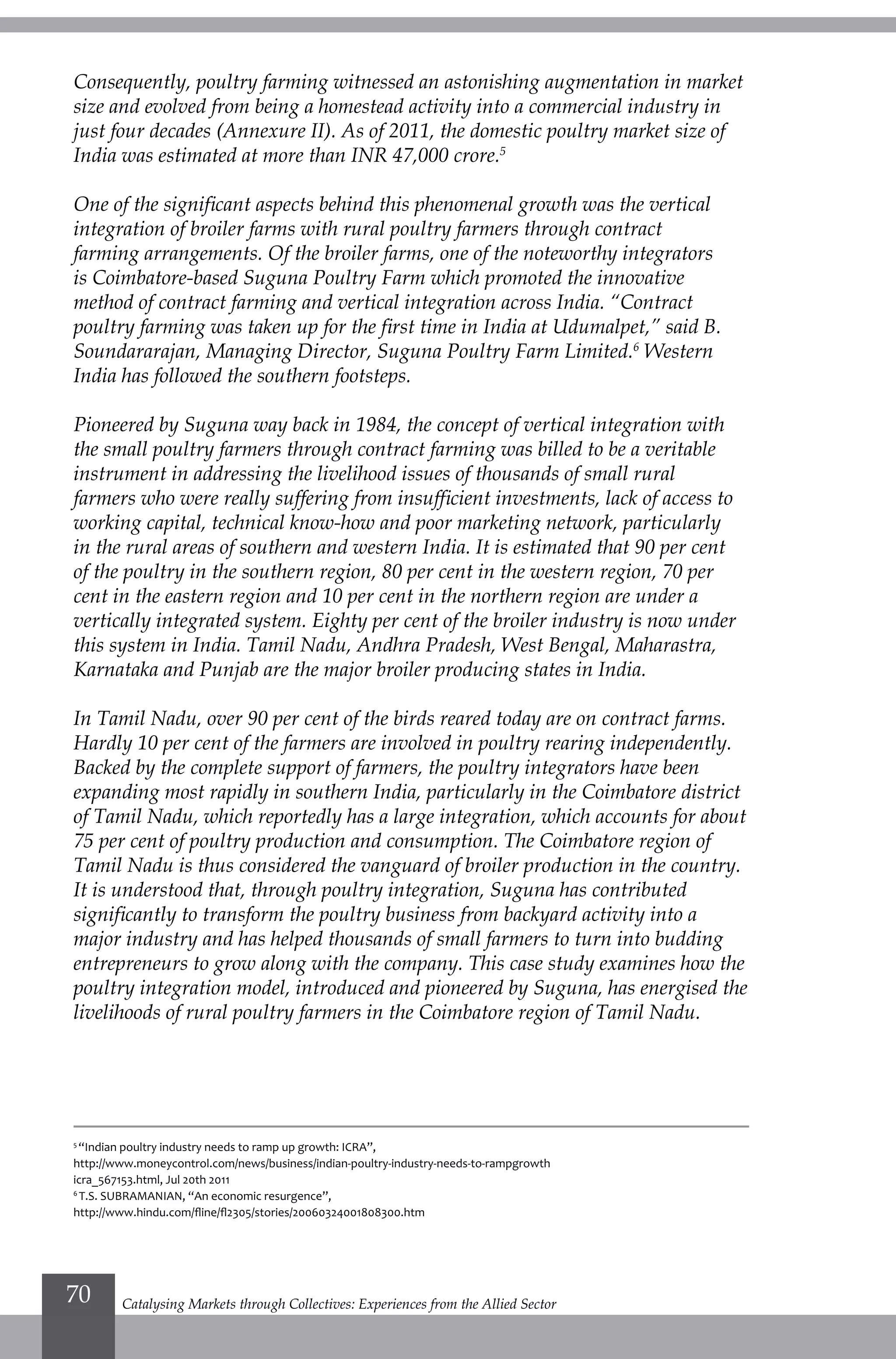 Consequently, poultry farming witnessed an astonishing augmentation in market
size and evolved from being a homestead activity into a commercial industry in
just four decades (Annexure II). As of 2011, the domestic poultry market size of
India was estimated at more than INR 47,000 crore.5
One of the significant aspects behind this phenomenal growth was the vertical
integration of broiler farms with rural poultry farmers through contract
farming arrangements. Of the broiler farms, one of the noteworthy integrators
is Coimbatore-based Suguna Poultry Farm which promoted the innovative
method of contract farming and vertical integration across India. “Contract
poultry farming was taken up for the first time in India at Udumalpet,” said B.
Soundararajan, Managing Director, Suguna Poultry Farm Limited.6
Western
India has followed the southern footsteps.
Pioneered by Suguna way back in 1984, the concept of vertical integration with
the small poultry farmers through contract farming was billed to be a veritable
instrument in addressing the livelihood issues of thousands of small rural
farmers who were really suffering from insufficient investments, lack of access to
working capital, technical know-how and poor marketing network, particularly
in the rural areas of southern and western India. It is estimated that 90 per cent
of the poultry in the southern region, 80 per cent in the western region, 70 per
cent in the eastern region and 10 per cent in the northern region are under a
vertically integrated system. Eighty per cent of the broiler industry is now under
this system in India. Tamil Nadu, Andhra Pradesh, West Bengal, Maharastra,
Karnataka and Punjab are the major broiler producing states in India.
In Tamil Nadu, over 90 per cent of the birds reared today are on contract farms.
Hardly 10 per cent of the farmers are involved in poultry rearing independently.
Backed by the complete support of farmers, the poultry integrators have been
expanding most rapidly in southern India, particularly in the Coimbatore district
of Tamil Nadu, which reportedly has a large integration, which accounts for about
75 per cent of poultry production and consumption. The Coimbatore region of
Tamil Nadu is thus considered the vanguard of broiler production in the country.
It is understood that, through poultry integration, Suguna has contributed
significantly to transform the poultry business from backyard activity into a
major industry and has helped thousands of small farmers to turn into budding
entrepreneurs to grow along with the company. This case study examines how the
poultry integration model, introduced and pioneered by Suguna, has energised the
livelihoods of rural poultry farmers in the Coimbatore region of Tamil Nadu.
5
“Indian poultry industry needs to ramp up growth: ICRA”,
http://www.moneycontrol.com/news/business/indian-poultry-industry-needs-to-rampgrowth
icra_567153.html, Jul 20th 2011
6
T.S. SUBRAMANIAN, “An economic resurgence”,
http://www.hindu.com/fline/fl2305/stories/20060324001808300.htm
Catalysing Markets through Collectives: Experiences from the Allied Sector70
 