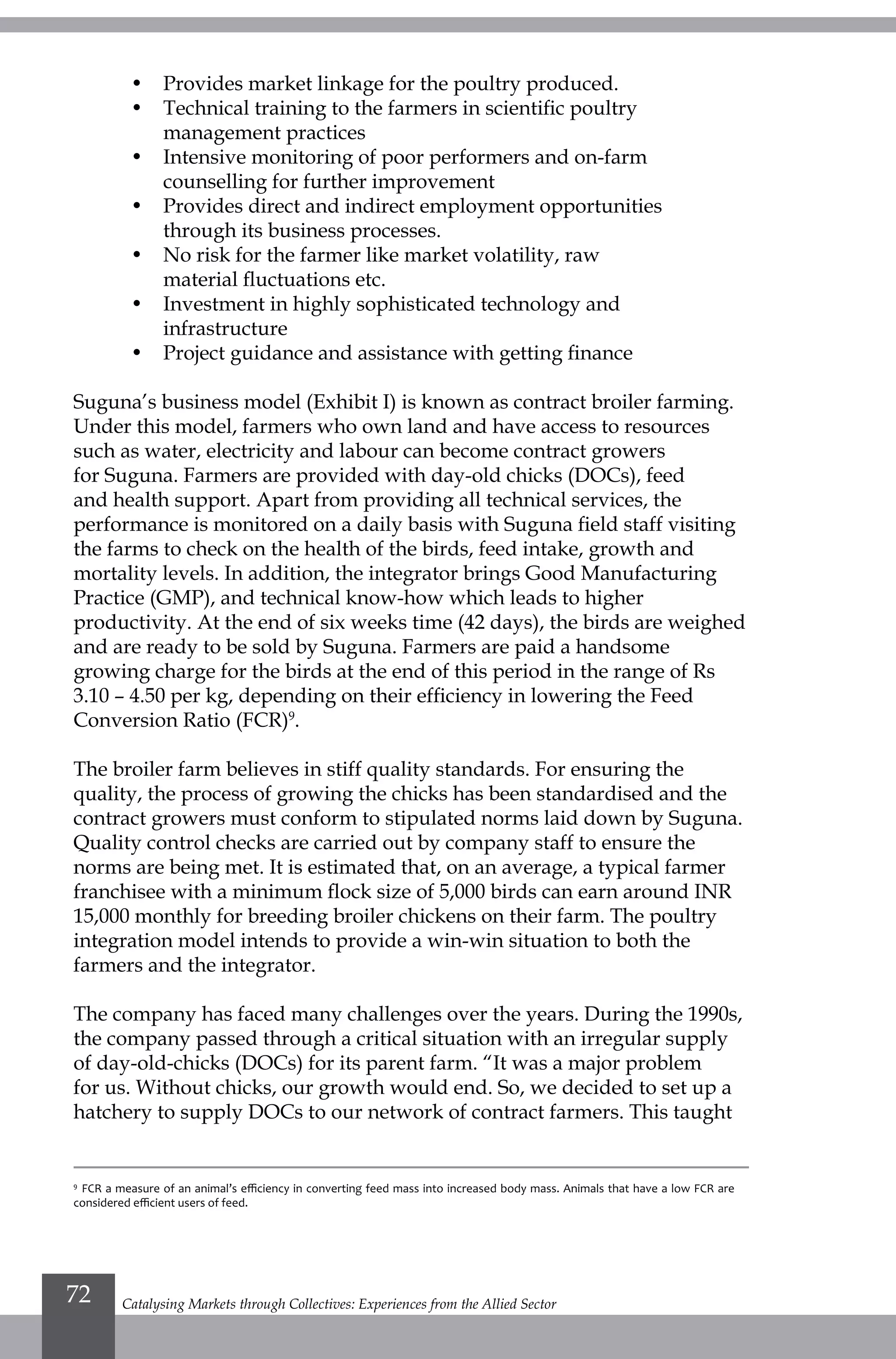•	 Provides market linkage for the poultry produced.
•	 Technical training to the farmers in scientific poultry
management practices
•	 Intensive monitoring of poor performers and on-farm
counselling for further improvement
•	 Provides direct and indirect employment opportunities
through its business processes.
•	 No risk for the farmer like market volatility, raw
material fluctuations etc.
•	 Investment in highly sophisticated technology and
infrastructure
•	 Project guidance and assistance with getting finance
Suguna’s business model (Exhibit I) is known as contract broiler farming.
Under this model, farmers who own land and have access to resources
such as water, electricity and labour can become contract growers
for Suguna. Farmers are provided with day-old chicks (DOCs), feed
and health support. Apart from providing all technical services, the
performance is monitored on a daily basis with Suguna field staff visiting
the farms to check on the health of the birds, feed intake, growth and
mortality levels. In addition, the integrator brings Good Manufacturing
Practice (GMP), and technical know-how which leads to higher
productivity. At the end of six weeks time (42 days), the birds are weighed
and are ready to be sold by Suguna. Farmers are paid a handsome
growing charge for the birds at the end of this period in the range of Rs
3.10 – 4.50 per kg, depending on their efficiency in lowering the Feed
Conversion Ratio (FCR)9
.
The broiler farm believes in stiff quality standards. For ensuring the
quality, the process of growing the chicks has been standardised and the
contract growers must conform to stipulated norms laid down by Suguna.
Quality control checks are carried out by company staff to ensure the
norms are being met. It is estimated that, on an average, a typical farmer
franchisee with a minimum flock size of 5,000 birds can earn around INR
15,000 monthly for breeding broiler chickens on their farm. The poultry
integration model intends to provide a win-win situation to both the
farmers and the integrator.
The company has faced many challenges over the years. During the 1990s,
the company passed through a critical situation with an irregular supply
of day-old-chicks (DOCs) for its parent farm. “It was a major problem
for us. Without chicks, our growth would end. So, we decided to set up a
hatchery to supply DOCs to our network of contract farmers. This taught
9
FCR a measure of an animal’s efficiency in converting feed mass into increased body mass. Animals that have a low FCR are
considered efficient users of feed.
Catalysing Markets through Collectives: Experiences from the Allied Sector72
 