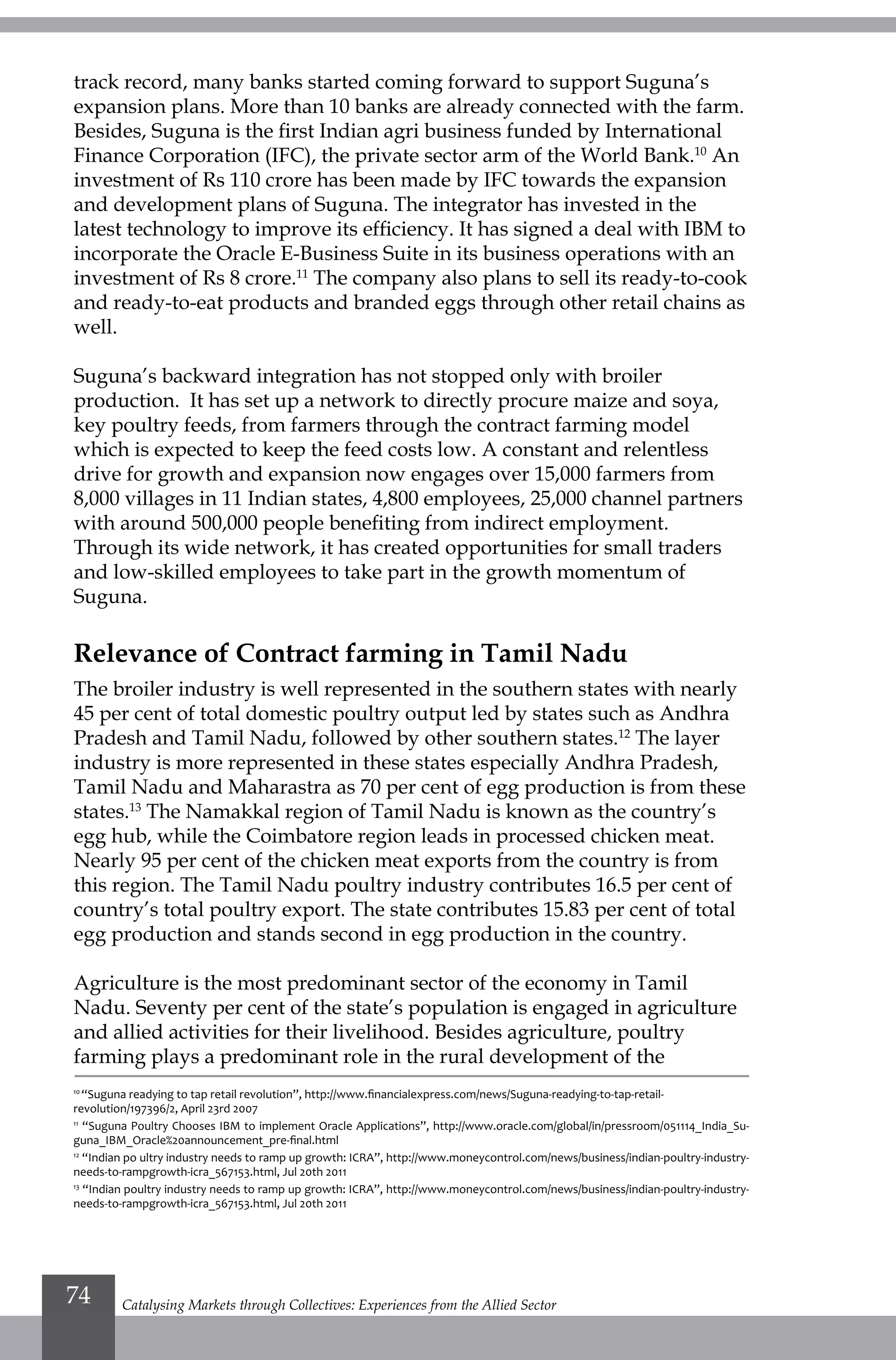 track record, many banks started coming forward to support Suguna’s
expansion plans. More than 10 banks are already connected with the farm.
Besides, Suguna is the first Indian agri business funded by International
Finance Corporation (IFC), the private sector arm of the World Bank.10
An
investment of Rs 110 crore has been made by IFC towards the expansion
and development plans of Suguna. The integrator has invested in the
latest technology to improve its efficiency. It has signed a deal with IBM to
incorporate the Oracle E-Business Suite in its business operations with an
investment of Rs 8 crore.11
The company also plans to sell its ready-to-cook
and ready-to-eat products and branded eggs through other retail chains as
well.
Suguna’s backward integration has not stopped only with broiler
production. It has set up a network to directly procure maize and soya,
key poultry feeds, from farmers through the contract farming model
which is expected to keep the feed costs low. A constant and relentless
drive for growth and expansion now engages over 15,000 farmers from
8,000 villages in 11 Indian states, 4,800 employees, 25,000 channel partners
with around 500,000 people benefiting from indirect employment.
Through its wide network, it has created opportunities for small traders
and low-skilled employees to take part in the growth momentum of
Suguna.
Relevance of Contract farming in Tamil Nadu
The broiler industry is well represented in the southern states with nearly
45 per cent of total domestic poultry output led by states such as Andhra
Pradesh and Tamil Nadu, followed by other southern states.12
The layer
industry is more represented in these states especially Andhra Pradesh,
Tamil Nadu and Maharastra as 70 per cent of egg production is from these
states.13
The Namakkal region of Tamil Nadu is known as the country’s
egg hub, while the Coimbatore region leads in processed chicken meat.
Nearly 95 per cent of the chicken meat exports from the country is from
this region. The Tamil Nadu poultry industry contributes 16.5 per cent of
country’s total poultry export. The state contributes 15.83 per cent of total
egg production and stands second in egg production in the country.
Agriculture is the most predominant sector of the economy in Tamil
Nadu. Seventy per cent of the state’s population is engaged in agriculture
and allied activities for their livelihood. Besides agriculture, poultry
farming plays a predominant role in the rural development of the
10
“Suguna readying to tap retail revolution”, http://www.financialexpress.com/news/Suguna-readying-to-tap-retail-
revolution/197396/2, April 23rd 2007
11
“Suguna Poultry Chooses IBM to implement Oracle Applications”, http://www.oracle.com/global/in/pressroom/051114_India_Su-
guna_IBM_Oracle%20announcement_pre-final.html
12
“Indian po ultry industry needs to ramp up growth: ICRA”, http://www.moneycontrol.com/news/business/indian-poultry-industry-
needs-to-rampgrowth-icra_567153.html, Jul 20th 2011
13
“Indian poultry industry needs to ramp up growth: ICRA”, http://www.moneycontrol.com/news/business/indian-poultry-industry-
needs-to-rampgrowth-icra_567153.html, Jul 20th 2011
Catalysing Markets through Collectives: Experiences from the Allied Sector74
 
