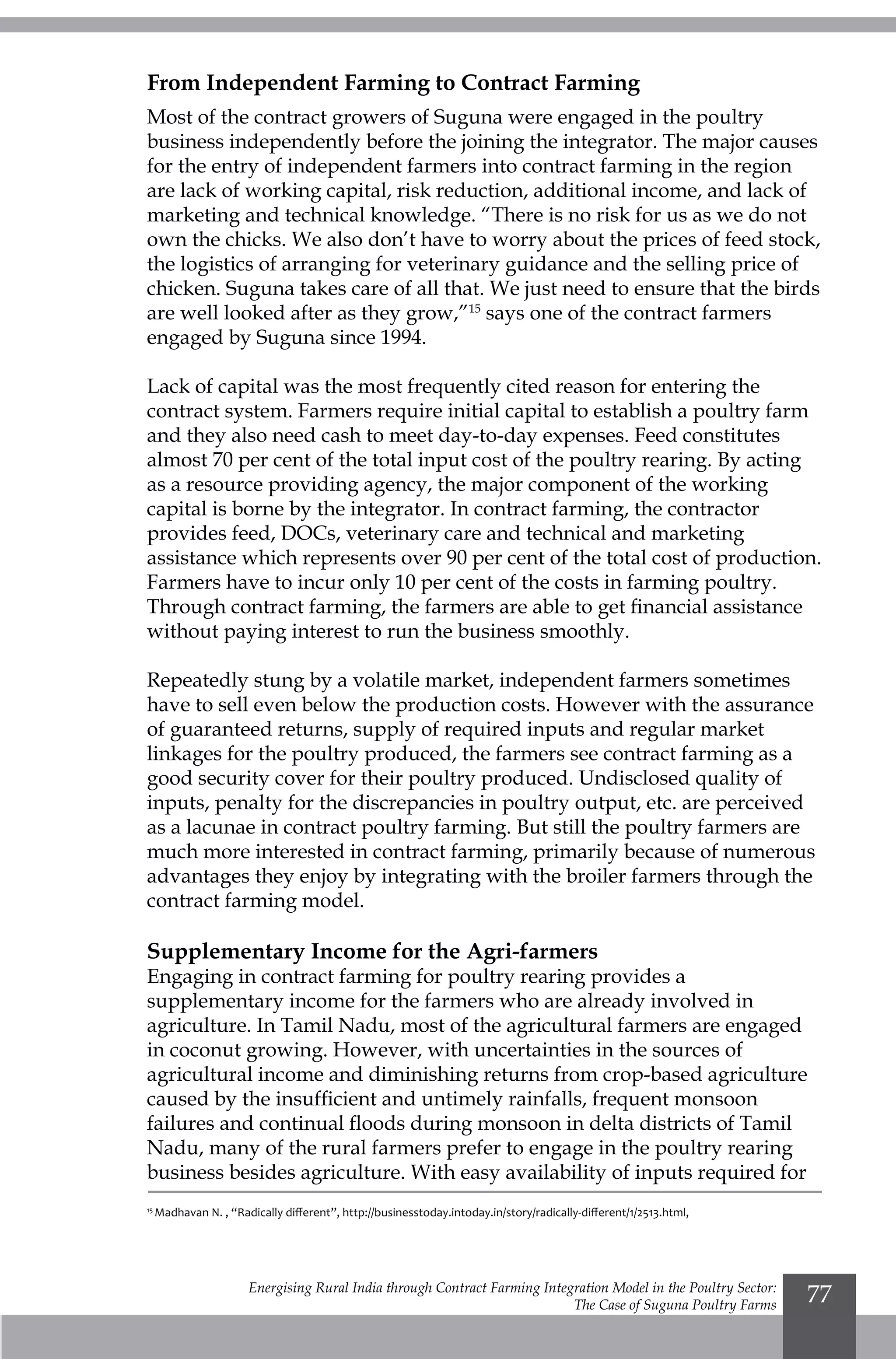 Energising Rural India through Contract Farming Integration Model in the Poultry Sector:
The Case of Suguna Poultry Farms
77
From Independent Farming to Contract Farming
Most of the contract growers of Suguna were engaged in the poultry
business independently before the joining the integrator. The major causes
for the entry of independent farmers into contract farming in the region
are lack of working capital, risk reduction, additional income, and lack of
marketing and technical knowledge. “There is no risk for us as we do not
own the chicks. We also don’t have to worry about the prices of feed stock,
the logistics of arranging for veterinary guidance and the selling price of
chicken. Suguna takes care of all that. We just need to ensure that the birds
are well looked after as they grow,”15
says one of the contract farmers
engaged by Suguna since 1994.
Lack of capital was the most frequently cited reason for entering the
contract system. Farmers require initial capital to establish a poultry farm
and they also need cash to meet day-to-day expenses. Feed constitutes
almost 70 per cent of the total input cost of the poultry rearing. By acting
as a resource providing agency, the major component of the working
capital is borne by the integrator. In contract farming, the contractor
provides feed, DOCs, veterinary care and technical and marketing
assistance which represents over 90 per cent of the total cost of production.
Farmers have to incur only 10 per cent of the costs in farming poultry.
Through contract farming, the farmers are able to get financial assistance
without paying interest to run the business smoothly.
Repeatedly stung by a volatile market, independent farmers sometimes
have to sell even below the production costs. However with the assurance
of guaranteed returns, supply of required inputs and regular market
linkages for the poultry produced, the farmers see contract farming as a
good security cover for their poultry produced. Undisclosed quality of
inputs, penalty for the discrepancies in poultry output, etc. are perceived
as a lacunae in contract poultry farming. But still the poultry farmers are
much more interested in contract farming, primarily because of numerous
advantages they enjoy by integrating with the broiler farmers through the
contract farming model.
Supplementary Income for the Agri-farmers
Engaging in contract farming for poultry rearing provides a
supplementary income for the farmers who are already involved in
agriculture. In Tamil Nadu, most of the agricultural farmers are engaged
in coconut growing. However, with uncertainties in the sources of
agricultural income and diminishing returns from crop-based agriculture
caused by the insufficient and untimely rainfalls, frequent monsoon
failures and continual floods during monsoon in delta districts of Tamil
Nadu, many of the rural farmers prefer to engage in the poultry rearing
business besides agriculture. With easy availability of inputs required for
15
Madhavan N. , “Radically different”, http://businesstoday.intoday.in/story/radically-different/1/2513.html,
 