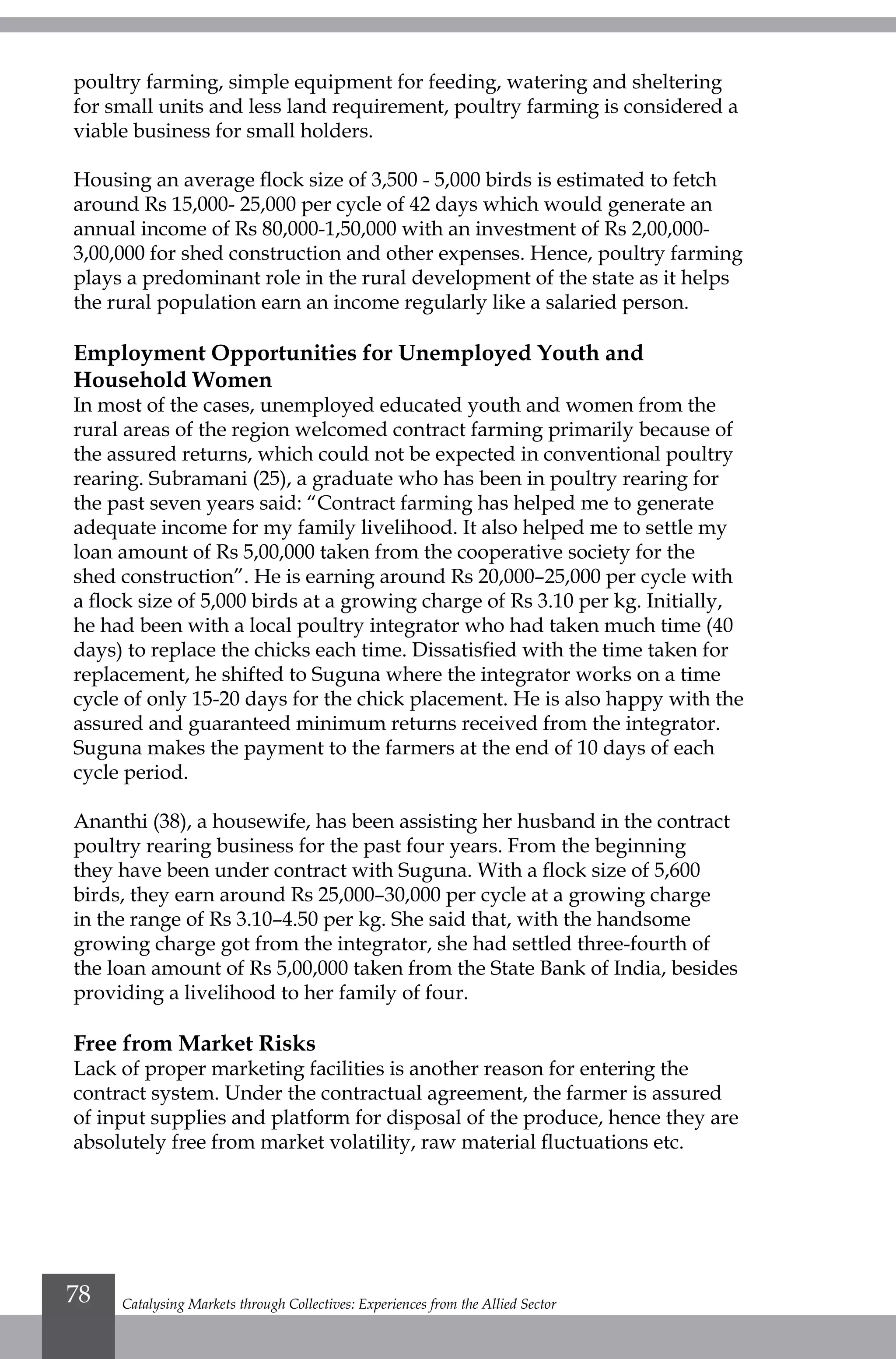 poultry farming, simple equipment for feeding, watering and sheltering
for small units and less land requirement, poultry farming is considered a
viable business for small holders.
Housing an average flock size of 3,500 - 5,000 birds is estimated to fetch
around Rs 15,000- 25,000 per cycle of 42 days which would generate an
annual income of Rs 80,000-1,50,000 with an investment of Rs 2,00,000-
3,00,000 for shed construction and other expenses. Hence, poultry farming
plays a predominant role in the rural development of the state as it helps
the rural population earn an income regularly like a salaried person.
Employment Opportunities for Unemployed Youth and
Household Women
In most of the cases, unemployed educated youth and women from the
rural areas of the region welcomed contract farming primarily because of
the assured returns, which could not be expected in conventional poultry
rearing. Subramani (25), a graduate who has been in poultry rearing for
the past seven years said: “Contract farming has helped me to generate
adequate income for my family livelihood. It also helped me to settle my
loan amount of Rs 5,00,000 taken from the cooperative society for the
shed construction”. He is earning around Rs 20,000–25,000 per cycle with
a flock size of 5,000 birds at a growing charge of Rs 3.10 per kg. Initially,
he had been with a local poultry integrator who had taken much time (40
days) to replace the chicks each time. Dissatisfied with the time taken for
replacement, he shifted to Suguna where the integrator works on a time
cycle of only 15-20 days for the chick placement. He is also happy with the
assured and guaranteed minimum returns received from the integrator.
Suguna makes the payment to the farmers at the end of 10 days of each
cycle period.
Ananthi (38), a housewife, has been assisting her husband in the contract
poultry rearing business for the past four years. From the beginning
they have been under contract with Suguna. With a flock size of 5,600
birds, they earn around Rs 25,000–30,000 per cycle at a growing charge
in the range of Rs 3.10–4.50 per kg. She said that, with the handsome
growing charge got from the integrator, she had settled three-fourth of
the loan amount of Rs 5,00,000 taken from the State Bank of India, besides
providing a livelihood to her family of four.
Free from Market Risks
Lack of proper marketing facilities is another reason for entering the
contract system. Under the contractual agreement, the farmer is assured
of input supplies and platform for disposal of the produce, hence they are
absolutely free from market volatility, raw material fluctuations etc.
Catalysing Markets through Collectives: Experiences from the Allied Sector78
 