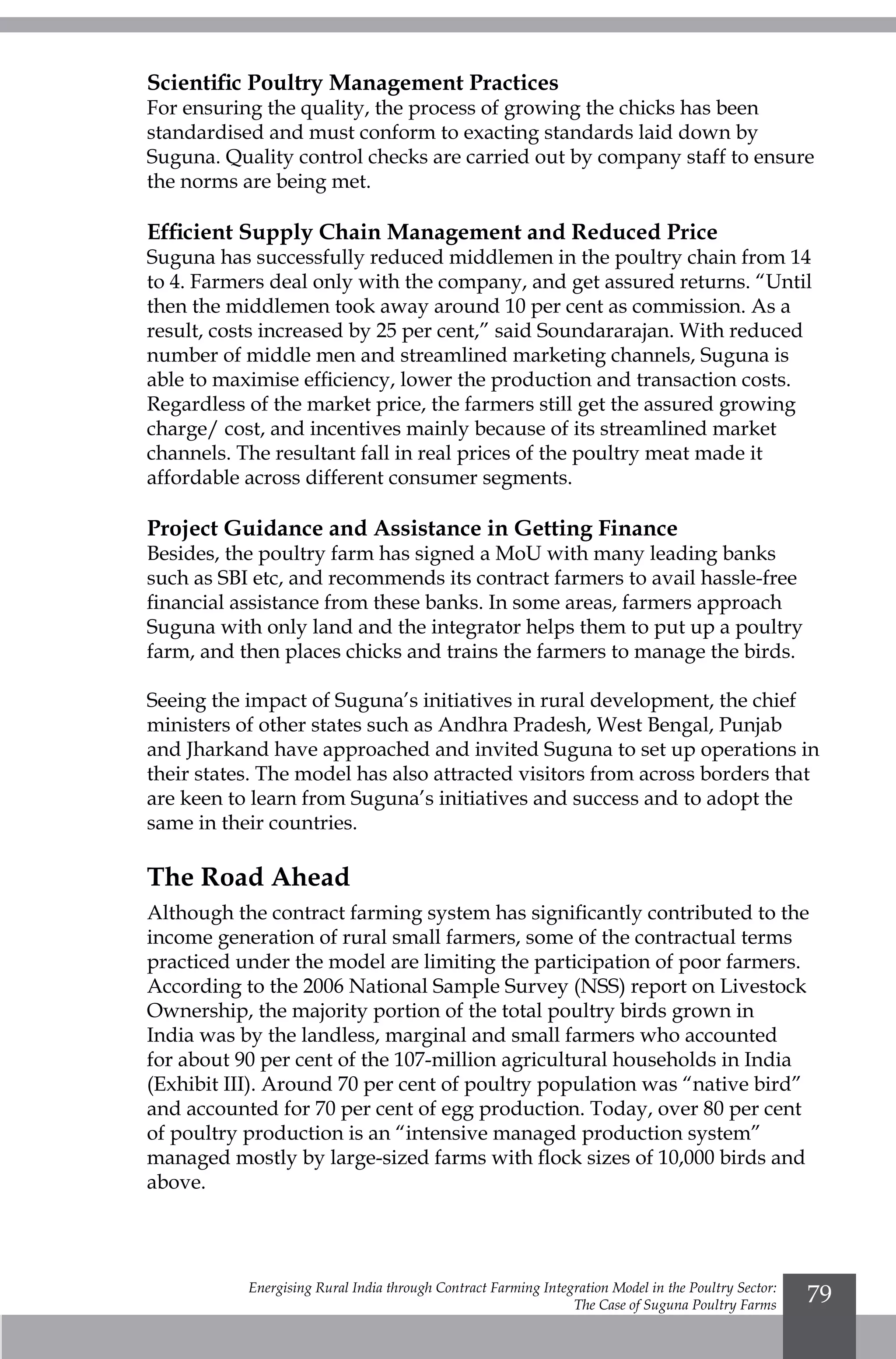 Energising Rural India through Contract Farming Integration Model in the Poultry Sector:
The Case of Suguna Poultry Farms
79
Scientific Poultry Management Practices
For ensuring the quality, the process of growing the chicks has been
standardised and must conform to exacting standards laid down by
Suguna. Quality control checks are carried out by company staff to ensure
the norms are being met.
Efficient Supply Chain Management and Reduced Price
Suguna has successfully reduced middlemen in the poultry chain from 14
to 4. Farmers deal only with the company, and get assured returns. “Until
then the middlemen took away around 10 per cent as commission. As a
result, costs increased by 25 per cent,” said Soundararajan. With reduced
number of middle men and streamlined marketing channels, Suguna is
able to maximise efficiency, lower the production and transaction costs.
Regardless of the market price, the farmers still get the assured growing
charge/ cost, and incentives mainly because of its streamlined market
channels. The resultant fall in real prices of the poultry meat made it
affordable across different consumer segments.
Project Guidance and Assistance in Getting Finance
Besides, the poultry farm has signed a MoU with many leading banks
such as SBI etc, and recommends its contract farmers to avail hassle-free
financial assistance from these banks. In some areas, farmers approach
Suguna with only land and the integrator helps them to put up a poultry
farm, and then places chicks and trains the farmers to manage the birds.
Seeing the impact of Suguna’s initiatives in rural development, the chief
ministers of other states such as Andhra Pradesh, West Bengal, Punjab
and Jharkand have approached and invited Suguna to set up operations in
their states. The model has also attracted visitors from across borders that
are keen to learn from Suguna’s initiatives and success and to adopt the
same in their countries.
The Road Ahead
Although the contract farming system has significantly contributed to the
income generation of rural small farmers, some of the contractual terms
practiced under the model are limiting the participation of poor farmers.
According to the 2006 National Sample Survey (NSS) report on Livestock
Ownership, the majority portion of the total poultry birds grown in
India was by the landless, marginal and small farmers who accounted
for about 90 per cent of the 107-million agricultural households in India
(Exhibit III). Around 70 per cent of poultry population was “native bird”
and accounted for 70 per cent of egg production. Today, over 80 per cent
of poultry production is an “intensive managed production system”
managed mostly by large-sized farms with flock sizes of 10,000 birds and
above.
 