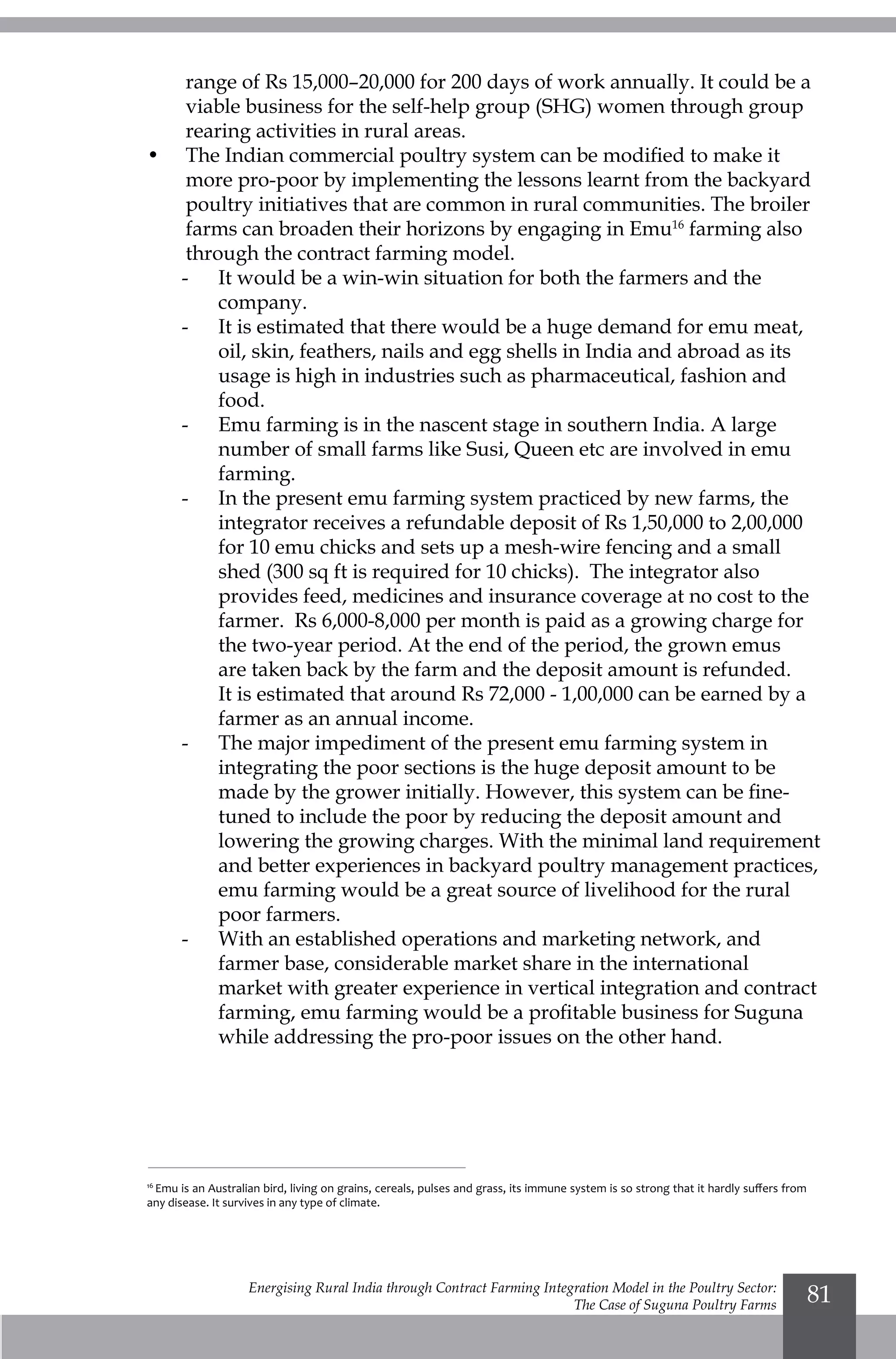 Energising Rural India through Contract Farming Integration Model in the Poultry Sector:
The Case of Suguna Poultry Farms
81
range of Rs 15,000–20,000 for 200 days of work annually. It could be a
viable business for the self-help group (SHG) women through group
rearing activities in rural areas.
•	 The Indian commercial poultry system can be modified to make it
more pro-poor by implementing the lessons learnt from the backyard
poultry initiatives that are common in rural communities. The broiler
farms can broaden their horizons by engaging in Emu16
farming also
through the contract farming model.
-	 It would be a win-win situation for both the farmers and the
company.
-	 It is estimated that there would be a huge demand for emu meat,
oil, skin, feathers, nails and egg shells in India and abroad as its
usage is high in industries such as pharmaceutical, fashion and
food.
-	 Emu farming is in the nascent stage in southern India. A large
number of small farms like Susi, Queen etc are involved in emu
farming.
-	 In the present emu farming system practiced by new farms, the
integrator receives a refundable deposit of Rs 1,50,000 to 2,00,000
for 10 emu chicks and sets up a mesh-wire fencing and a small
shed (300 sq ft is required for 10 chicks). The integrator also
provides feed, medicines and insurance coverage at no cost to the
farmer. Rs 6,000-8,000 per month is paid as a growing charge for
the two-year period. At the end of the period, the grown emus
are taken back by the farm and the deposit amount is refunded.
It is estimated that around Rs 72,000 - 1,00,000 can be earned by a
farmer as an annual income.
-	 The major impediment of the present emu farming system in
integrating the poor sections is the huge deposit amount to be
made by the grower initially. However, this system can be fine-
tuned to include the poor by reducing the deposit amount and
lowering the growing charges. With the minimal land requirement
and better experiences in backyard poultry management practices,
emu farming would be a great source of livelihood for the rural
poor farmers.
-	 With an established operations and marketing network, and
farmer base, considerable market share in the international
market with greater experience in vertical integration and contract
farming, emu farming would be a profitable business for Suguna
while addressing the pro-poor issues on the other hand.
16
Emu is an Australian bird, living on grains, cereals, pulses and grass, its immune system is so strong that it hardly suffers from
any disease. It survives in any type of climate.
 