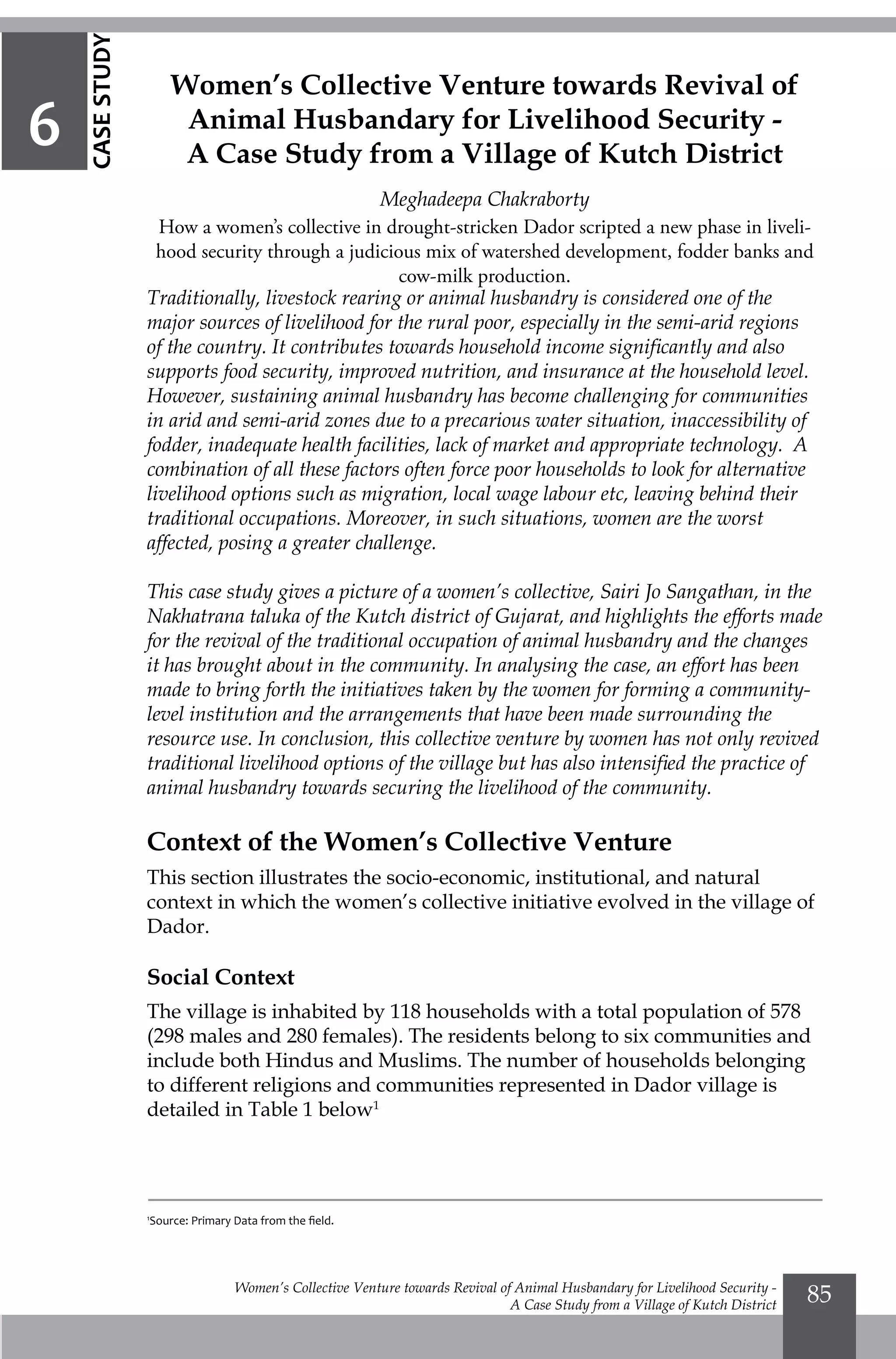 Women’s Collective Venture towards Revival of Animal Husbandary for Livelihood Security -
A Case Study from a Village of Kutch District
85
Traditionally, livestock rearing or animal husbandry is considered one of the
major sources of livelihood for the rural poor, especially in the semi-arid regions
of the country. It contributes towards household income significantly and also
supports food security, improved nutrition, and insurance at the household level.
However, sustaining animal husbandry has become challenging for communities
in arid and semi-arid zones due to a precarious water situation, inaccessibility of
fodder, inadequate health facilities, lack of market and appropriate technology. A
combination of all these factors often force poor households to look for alternative
livelihood options such as migration, local wage labour etc, leaving behind their
traditional occupations. Moreover, in such situations, women are the worst
affected, posing a greater challenge.
This case study gives a picture of a women’s collective, Sairi Jo Sangathan, in the
Nakhatrana taluka of the Kutch district of Gujarat, and highlights the efforts made
for the revival of the traditional occupation of animal husbandry and the changes
it has brought about in the community. In analysing the case, an effort has been
made to bring forth the initiatives taken by the women for forming a community-
level institution and the arrangements that have been made surrounding the
resource use. In conclusion, this collective venture by women has not only revived
traditional livelihood options of the village but has also intensified the practice of
animal husbandry towards securing the livelihood of the community.
Context of the Women’s Collective Venture
This section illustrates the socio-economic, institutional, and natural
context in which the women’s collective initiative evolved in the village of
Dador.
Social Context
The village is inhabited by 118 households with a total population of 578
(298 males and 280 females). The residents belong to six communities and
include both Hindus and Muslims. The number of households belonging
to different religions and communities represented in Dador village is
detailed in Table 1 below1
Women’s Collective Venture towards Revival of
Animal Husbandary for Livelihood Security -
A Case Study from a Village of Kutch District
Meghadeepa Chakraborty
How a women’s collective in drought-stricken Dador scripted a new phase in liveli-
hood security through a judicious mix of watershed development, fodder banks and
cow-milk production.
6
CASESTUDY
1
Source: Primary Data from the field.
 