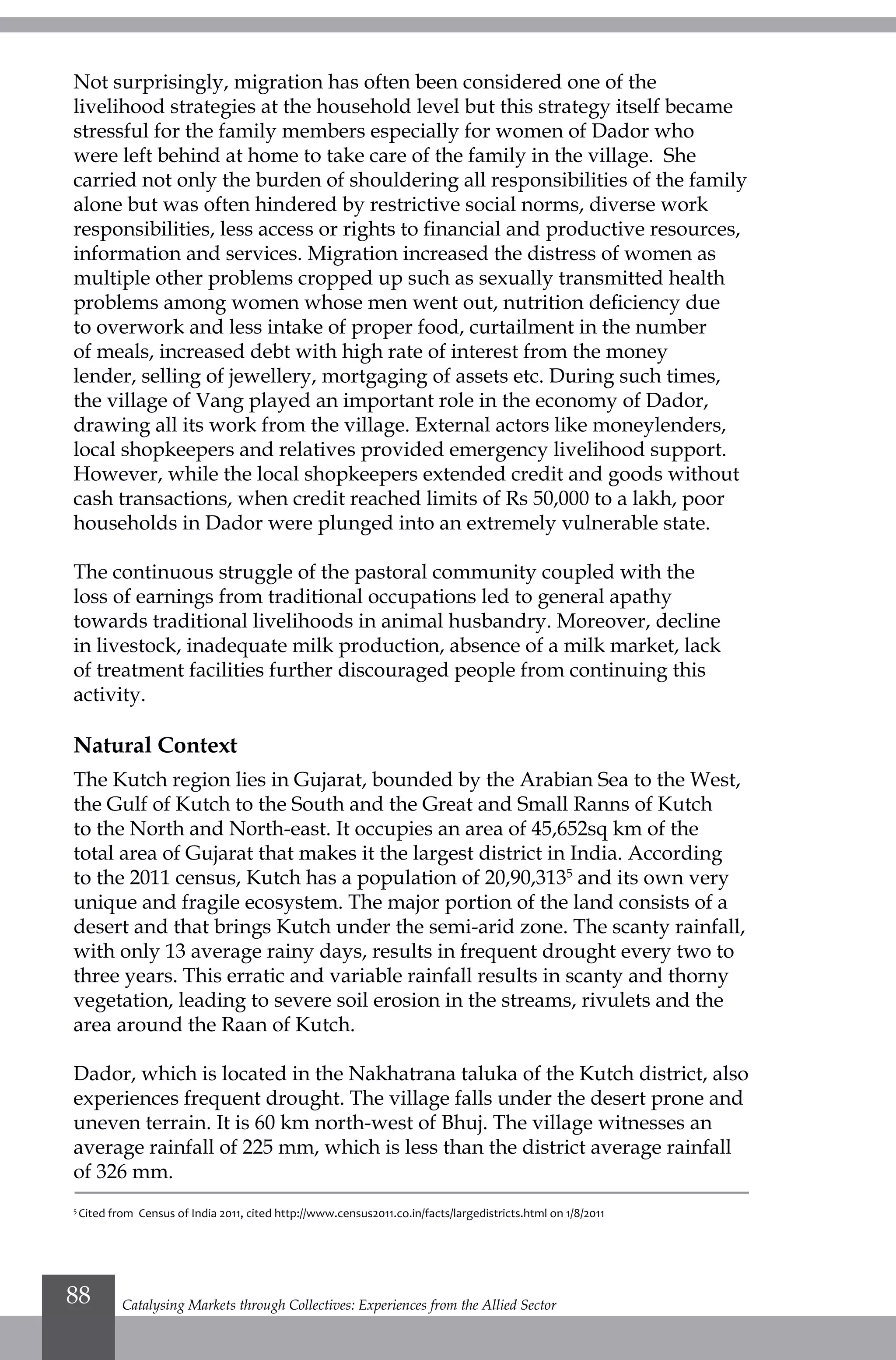 Not surprisingly, migration has often been considered one of the
livelihood strategies at the household level but this strategy itself became
stressful for the family members especially for women of Dador who
were left behind at home to take care of the family in the village. She
carried not only the burden of shouldering all responsibilities of the family
alone but was often hindered by restrictive social norms, diverse work
responsibilities, less access or rights to financial and productive resources,
information and services. Migration increased the distress of women as
multiple other problems cropped up such as sexually transmitted health
problems among women whose men went out, nutrition deficiency due
to overwork and less intake of proper food, curtailment in the number
of meals, increased debt with high rate of interest from the money
lender, selling of jewellery, mortgaging of assets etc. During such times,
the village of Vang played an important role in the economy of Dador,
drawing all its work from the village. External actors like moneylenders,
local shopkeepers and relatives provided emergency livelihood support.
However, while the local shopkeepers extended credit and goods without
cash transactions, when credit reached limits of Rs 50,000 to a lakh, poor
households in Dador were plunged into an extremely vulnerable state.
The continuous struggle of the pastoral community coupled with the
loss of earnings from traditional occupations led to general apathy
towards traditional livelihoods in animal husbandry. Moreover, decline
in livestock, inadequate milk production, absence of a milk market, lack
of treatment facilities further discouraged people from continuing this
activity.
Natural Context
The Kutch region lies in Gujarat, bounded by the Arabian Sea to the West,
the Gulf of Kutch to the South and the Great and Small Ranns of Kutch
to the North and North-east. It occupies an area of 45,652sq km of the
total area of Gujarat that makes it the largest district in India. According
to the 2011 census, Kutch has a population of 20,90,3135
and its own very
unique and fragile ecosystem. The major portion of the land consists of a
desert and that brings Kutch under the semi-arid zone. The scanty rainfall,
with only 13 average rainy days, results in frequent drought every two to
three years. This erratic and variable rainfall results in scanty and thorny
vegetation, leading to severe soil erosion in the streams, rivulets and the
area around the Raan of Kutch.
Dador, which is located in the Nakhatrana taluka of the Kutch district, also
experiences frequent drought. The village falls under the desert prone and
uneven terrain. It is 60 km north-west of Bhuj. The village witnesses an
average rainfall of 225 mm, which is less than the district average rainfall
of 326 mm.
5
Cited from Census of India 2011, cited http://www.census2011.co.in/facts/largedistricts.html on 1/8/2011
Catalysing Markets through Collectives: Experiences from the Allied Sector88
 