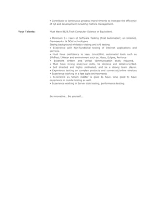 • Contribute to continuous process improvements to increase the efficiency
of QA and development including metrics management.
Your Talents: Must Have BE/B.Tech Computer Science or Equivalent.
• Minimum 5+ years of Software Testing (Test Automation) on Internet,
Frameworks & SOA technologies
Strong background whitebox testing and API testing
• Experience with Non-functional testing of Internet applications and
services.
• Must have proficiency in Java, Linux/Unit, automated tools such as
SilkTest / JMeter and environment such as JBoss, Eclipse, Perforce
• Excellent written and verbal communication skills required.
• Must have strong analytical skills, be decisive and detail-oriented.
• Self directed and highly motivated, and be a strong team player.
• Experience testing an complex products and connected/online services
• Experience working in a fast agile environments
• Experience as Scrum master is good to have. Also good to have
experience in mobile testing as well.
• Experience working in Server side testing, performance testing.
Be innovative… Be yourself...
 