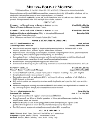 MELISSA BOLIVAR MORENO
770 Claughton Island Dr. Apt 1403. Miami, FL 33131  (305)763-7390  m.bolivarmoreno@umiami.edu
Honor-roll student-athlete and MS Finance candidate with strong leadership skills seeking a full-time job in a
challenging, fast-paced environment in the corporate finance environment.
Persistent, committed, responsible, mental and physical toughness, able to work and make decisions under
pressure. Strong communication skills and high cross-cultural awareness.
EDUCATION
UNIVERSITY OF MIAMI SCHOOL OF BUSINESS ADMINISTRATION Coral Gables, Florida
Master of Science in Finance: Corporate Finance May 2016
UNIVERSITY OF MIAMI SCHOOL OF BUSINESS ADMINISTRATION Coral Gables, Florida
Bachelor of Business Administration: Major in International Finance and
Marking, and a Minor in Economics
December 2014
GPA: 3.81 magna cum laude/100% Athletic Scholarship (Tennis)
WORK & LEADERSHIP EXPERIENCE
NOVATECH INTERNATIONAL INC. Doral, Florida
Accounting/Finance Assistant January 2015 to June 2015
 Provided broad analytical support by preparing and processing financial documents such as bills,
invoices, purchase orders, accounts payable, and accounts receivable
 Improved overall efficiency by reconciling bank statements, comparing them with the general ledger and
by monitoring the documents to provide transparency and traceability
 Increased proficiency by balancing accounts, analyzing and confirming the availability of funds, and
recording accounting transactions through journal entries in a timely manner
 Responsible for managing and reporting petty cash transactions
 Communicated effectively and provided quality client service to customers and external service providers
UNIVERSITY OF MIAMI Coral Gables, Florida
Women’s Tennis Team Graduate Manager August 2014 to May 2016
 Assisted the Head Coach and Associate Head Coach in all aspects of running a NCAA D1 program
 Completed administrative tasks assigned by coaches
 Increased my teamwork and leadership skills by working with a diverse population of individuals in a
highly dynamic environment
 Efficiently organized and managed the team’s schedule by planning and organizing daily team activities
and events
 Mentored team players by using excellent interpersonal, motivational, and organizational skills based on
my knowledge acquired through previous experience and involvement
NOVATECH INTERNATIONAL INC. Doral, Florida
Purchases/Sales Assistant June 2013 to July 2013
 Negotiated sales orders with suppliers for a total value of $800,000
 Created, prepared, and delivered detailed quotations to fifteen potential customers based on their
specifications, needs, and interests
 Improved efficiency of sales by analyzing potential orders and adjusting the logistics of the
purchase/delivery process to ensure delivery of order as requested by the customer
 Provided customer service and outstanding communications skills to our clients
SKILLS & INTERESTS
Skills: Microsoft Word, Power Point, and Excel (Office 2013 Applications)
Languages: English, Spanish (Native), Conversational French
Interests: Athletics, Music, Dancing, Travel, Scuba Diving, Yoga
 