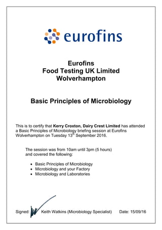 Eurofins
Food Testing UK Limited
Wolverhampton
Basic Principles of Microbiology
This is to certify that Kerry Croxton, Dairy Crest Limited has attended
a Basic Principles of Microbiology briefing session at Eurofins
Wolverhampton on Tuesday 13th
September 2016.
The session was from 10am until 3pm (5 hours)
and covered the following:
 Basic Principles of Microbiology
 Microbiology and your Factory
 Microbiology and Laboratories
Signed: Keith Watkins (Microbiology Specialist) Date: 15/09/16
 