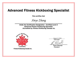 Advanced Fitness Kickboxing Specialist
This certifies that
Xinye Zhang
______________________________________________________
Holds the Certification Designation - Certified Level 2
Advanced Fitness Kickboxing Specialist
Accredited by Fitness Kickboxing Canada Inc.
August 12, 2016
Expiry Date
________________________
Ross O’Donnell
President
Fitness Kickboxing Canada Inc.
 