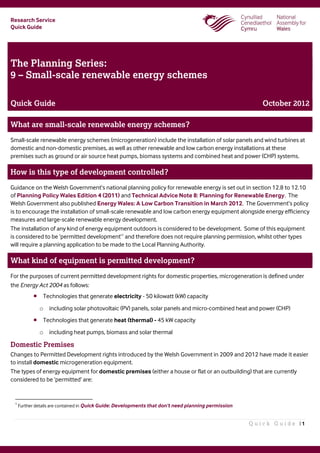 Research Service
Quick Guide
Q u i c k G u i d e | 1
The Planning Series:
9 – Small-scale renewable energy schemes
Quick Guide October 2012
What are small-scale renewable energy schemes?
Small-scale renewable energy schemes (microgeneration) include the installation of solar panels and wind turbines at
domestic and non-domestic premises, as well as other renewable and low carbon energy installations at these
premises such as ground or air source heat pumps, biomass systems and combined heat and power (CHP) systems.
How is this type of development controlled?
Guidance on the Welsh Government’s national planning policy for renewable energy is set out in section 12.8 to 12.10
of Planning Policy Wales Edition 4 (2011) and Technical Advice Note 8: Planning for Renewable Energy. The
Welsh Government also published Energy Wales: A Low Carbon Transition in March 2012. The Government’s policy
is to encourage the installation of small-scale renewable and low carbon energy equipment alongside energy efficiency
measures and large-scale renewable energy development.
The installation of any kind of energy equipment outdoors is considered to be development. Some of this equipment
is considered to be ‘permitted development’1
and therefore does not require planning permission, whilst other types
will require a planning application to be made to the Local Planning Authority.
What kind of equipment is permitted development?
For the purposes of current permitted development rights for domestic properties, microgeneration is defined under
the Energy Act 2004 as follows:
 Technologies that generate electricity - 50 kilowatt (kW) capacity
o including solar photovoltaic (PV) panels, solar panels and micro-combined heat and power (CHP)
 Technologies that generate heat (thermal) - 45 kW capacity
o including heat pumps, biomass and solar thermal
Domestic Premises
Changes to Permitted Development rights introduced by the Welsh Government in 2009 and 2012 have made it easier
to install domestic microgeneration equipment.
The types of energy equipment for domestic premises (either a house or flat or an outbuilding) that are currently
considered to be ‘permitted’ are:
1
Further details are contained in Quick Guide: Developments that don’t need planning permission
 