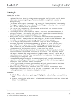 Strategic
Ideas for Action:
Take the time to fully reflect or muse about a goal that you want to achieve until the related
patterns and issues emerge for you. Remember that this musing time is essential to
strategic thinking.
You can see repercussions more clearly than others can. Take advantage of this ability by
planning your range of responses in detail. There is little point in knowing where events will
lead if you are not ready when you get there.
Find a group that you think does important work, and contribute your strategic thinking.
You can be a leader with your ideas.
Your strategic thinking will be necessary to keep a vivid vision from deteriorating into an
ordinary pipe dream. Fully consider all possible paths toward making the vision a reality.
Wise forethought can remove obstacles before they appear.
Make yourself known as a resource for consultation with those who are stumped by a
particular problem or hindered by a particular obstacle or barrier. By naturally seeing a way
when others are convinced there is no way, you will lead them to success.
You are likely to anticipate potential issues more easily than others. Though your
awareness of possible danger might be viewed as negativity by some, you must share
your insights if you are going to avoid these pitfalls. To prevent misperception of your
intent, point out not only the future obstacle, but also a way to prevent or overcome it.
Trust your insights, and use them to ensure the success of your efforts.
Help others understand that your strategic thinking is not an attempt to belittle their ideas,
but is instead a natural propensity to consider all the facets of a plan objectively. Rather
than being a naysayer, you are actually trying to examine ways to ensure that the goal is
accomplished, come what may. Your talents will allow you to consider others’ perspectives
while keeping your end goal in sight.
Trust your intuitive insights as often as possible. Even though you might not be able to
explain them rationally, your intuitions are created by a brain that instinctively anticipates
and projects. Have confidence in these perceptions.
Partner with someone with strong Activator talents. With this person’s need for action and
your need for anticipation, you can forge a powerful partnership.
Make sure that you are involved in the front end of new initiatives or enterprises. Your
innovative yet procedural approach will be critical to the genesis of a new venture because
it will keep its creators from developing deadly tunnel vision.
Questions
1. Which of these action items speak to you? Highlight the actions that you are most likely to
take.
2. How will you commit to taking action? Write your own personalized action item that you will
take in the next 30 days.
730610739 (Garima Sindal)
© 2000, 2006-2012 Gallup, Inc. All rights reserved.
9
 