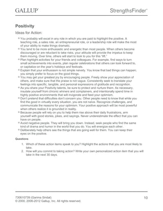 Positivity
Ideas for Action:
You probably will excel in any role in which you are paid to highlight the positive. A
teaching role, a sales role, an entrepreneurial role, or a leadership role will make the most
of your ability to make things dramatic.
You tend to be more enthusiastic and energetic than most people. When others become
discouraged or are reluctant to take risks, your attitude will provide the impetus to keep
them moving. Over time, others will start to look to you for this “lift.”
Plan highlight activities for your friends and colleagues. For example, find ways to turn
small achievements into events, plan regular celebrations that others can look forward to,
or capitalize on the year’s holidays and festivals.
Explain that your enthusiasm is not simple naivety. You know that bad things can happen;
you simply prefer to focus on the good things.
You may get your greatest joy by encouraging people. Freely show your appreciation of
others, and make sure that the praise is not vague. Consistently seek to translate your
feelings into specific, tangible, and personal expressions of gratitude and recognition.
As you share your Positivity talents, be sure to protect and nurture them. As necessary,
insulate yourself from chronic whiners and complainers, and intentionally spend time in
highly positive environments that will invigorate and feed your optimism.
Don’t pretend that difficulties don’t concern you. Other people need to know that while you
find the good in virtually every situation, you are not naïve. Recognize challenges, and
communicate the reasons for your optimism. Your positive approach will be most powerful
when others realize it is grounded in reality.
Because people will rely on you to help them rise above their daily frustrations, arm
yourself with good stories, jokes, and sayings. Never underestimate the effect that you can
have on people.
Avoid negative people. They will bring you down. Instead, seek people who find the same
kind of drama and humor in the world that you do. You will energize each other.
Deliberately help others see the things that are going well for them. You can keep their
eyes on the positive.
Questions
1. Which of these action items speak to you? Highlight the actions that you are most likely to
take.
2. How will you commit to taking action? Write your own personalized action item that you will
take in the next 30 days.
730610739 (Garima Sindal)
© 2000, 2006-2012 Gallup, Inc. All rights reserved.
10
 