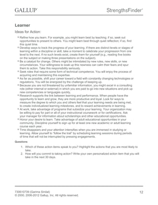 Learner
Ideas for Action:
Refine how you learn. For example, you might learn best by teaching; if so, seek out
opportunities to present to others. You might learn best through quiet reflection; if so, find
this quiet time.
Develop ways to track the progress of your learning. If there are distinct levels or stages of
learning within a discipline or skill, take a moment to celebrate your progression from one
level to the next. If no such levels exist, create them for yourself (e.g., reading five books
on the subject or making three presentations on the subject).
Be a catalyst for change. Others might be intimidated by new rules, new skills, or new
circumstances. Your willingness to soak up this newness can calm their fears and spur
them to action. Take this responsibility seriously.
Seek roles that require some form of technical competence. You will enjoy the process of
acquiring and maintaining this expertise.
As far as possible, shift your career toward a field with constantly changing technologies or
regulations. You will be energized by the challenge of keeping up.
Because you are not threatened by unfamiliar information, you might excel in a consulting
role (either internal or external) in which you are paid to go into new situations and pick up
new competencies or languages quickly.
Research supports the link between learning and performance. When people have the
opportunity to learn and grow, they are more productive and loyal. Look for ways to
measure the degree to which you and others feel that your learning needs are being met,
to create individualized learning milestones, and to reward achievements in learning.
At work, take advantage of programs that subsidize your learning. Your organization may
be willing to pay for part or all of your instructional coursework or for certifications. Ask
your manager for information about scholarships and other educational opportunities.
Honor your desire to learn. Take advantage of adult educational opportunities in your
community. Discipline yourself to sign up for at least one new academic or adult learning
course each year.
Time disappears and your attention intensifies when you are immersed in studying or
learning. Allow yourself to “follow the trail” by scheduling learning sessions during periods
of time that will not be interrupted by pressing engagements.
Questions
1. Which of these action items speak to you? Highlight the actions that you are most likely to
take.
2. How will you commit to taking action? Write your own personalized action item that you will
take in the next 30 days.
730610739 (Garima Sindal)
© 2000, 2006-2012 Gallup, Inc. All rights reserved.
12
 