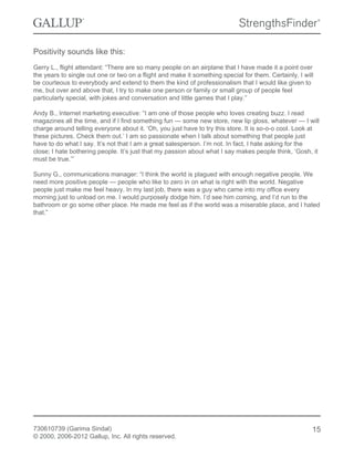 Positivity sounds like this:
Gerry L., flight attendant: “There are so many people on an airplane that I have made it a point over
the years to single out one or two on a flight and make it something special for them. Certainly, I will
be courteous to everybody and extend to them the kind of professionalism that I would like given to
me, but over and above that, I try to make one person or family or small group of people feel
particularly special, with jokes and conversation and little games that I play.”
Andy B., Internet marketing executive: “I am one of those people who loves creating buzz. I read
magazines all the time, and if I find something fun — some new store, new lip gloss, whatever — I will
charge around telling everyone about it. ‘Oh, you just have to try this store. It is so-o-o cool. Look at
these pictures. Check them out.’ I am so passionate when I talk about something that people just
have to do what I say. It’s not that I am a great salesperson. I’m not. In fact, I hate asking for the
close; I hate bothering people. It’s just that my passion about what I say makes people think, ‘Gosh, it
must be true.’”
Sunny G., communications manager: “I think the world is plagued with enough negative people. We
need more positive people — people who like to zero in on what is right with the world. Negative
people just make me feel heavy. In my last job, there was a guy who came into my office every
morning just to unload on me. I would purposely dodge him. I’d see him coming, and I’d run to the
bathroom or go some other place. He made me feel as if the world was a miserable place, and I hated
that.”
730610739 (Garima Sindal)
© 2000, 2006-2012 Gallup, Inc. All rights reserved.
15
 