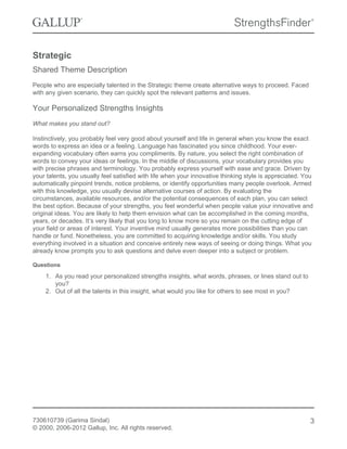 Strategic
Shared Theme Description
People who are especially talented in the Strategic theme create alternative ways to proceed. Faced
with any given scenario, they can quickly spot the relevant patterns and issues.
Your Personalized Strengths Insights
What makes you stand out?
Instinctively, you probably feel very good about yourself and life in general when you know the exact
words to express an idea or a feeling. Language has fascinated you since childhood. Your ever-
expanding vocabulary often earns you compliments. By nature, you select the right combination of
words to convey your ideas or feelings. In the middle of discussions, your vocabulary provides you
with precise phrases and terminology. You probably express yourself with ease and grace. Driven by
your talents, you usually feel satisfied with life when your innovative thinking style is appreciated. You
automatically pinpoint trends, notice problems, or identify opportunities many people overlook. Armed
with this knowledge, you usually devise alternative courses of action. By evaluating the
circumstances, available resources, and/or the potential consequences of each plan, you can select
the best option. Because of your strengths, you feel wonderful when people value your innovative and
original ideas. You are likely to help them envision what can be accomplished in the coming months,
years, or decades. It’s very likely that you long to know more so you remain on the cutting edge of
your field or areas of interest. Your inventive mind usually generates more possibilities than you can
handle or fund. Nonetheless, you are committed to acquiring knowledge and/or skills. You study
everything involved in a situation and conceive entirely new ways of seeing or doing things. What you
already know prompts you to ask questions and delve even deeper into a subject or problem.
Questions
1. As you read your personalized strengths insights, what words, phrases, or lines stand out to
you?
2. Out of all the talents in this insight, what would you like for others to see most in you?
730610739 (Garima Sindal)
© 2000, 2006-2012 Gallup, Inc. All rights reserved.
3
 