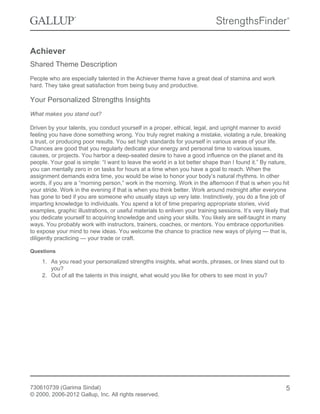 Achiever
Shared Theme Description
People who are especially talented in the Achiever theme have a great deal of stamina and work
hard. They take great satisfaction from being busy and productive.
Your Personalized Strengths Insights
What makes you stand out?
Driven by your talents, you conduct yourself in a proper, ethical, legal, and upright manner to avoid
feeling you have done something wrong. You truly regret making a mistake, violating a rule, breaking
a trust, or producing poor results. You set high standards for yourself in various areas of your life.
Chances are good that you regularly dedicate your energy and personal time to various issues,
causes, or projects. You harbor a deep-seated desire to have a good influence on the planet and its
people. Your goal is simple: “I want to leave the world in a lot better shape than I found it.” By nature,
you can mentally zero in on tasks for hours at a time when you have a goal to reach. When the
assignment demands extra time, you would be wise to honor your body’s natural rhythms. In other
words, if you are a “morning person,” work in the morning. Work in the afternoon if that is when you hit
your stride. Work in the evening if that is when you think better. Work around midnight after everyone
has gone to bed if you are someone who usually stays up very late. Instinctively, you do a fine job of
imparting knowledge to individuals. You spend a lot of time preparing appropriate stories, vivid
examples, graphic illustrations, or useful materials to enliven your training sessions. It’s very likely that
you dedicate yourself to acquiring knowledge and using your skills. You likely are self-taught in many
ways. You probably work with instructors, trainers, coaches, or mentors. You embrace opportunities
to expose your mind to new ideas. You welcome the chance to practice new ways of plying — that is,
diligently practicing — your trade or craft.
Questions
1. As you read your personalized strengths insights, what words, phrases, or lines stand out to
you?
2. Out of all the talents in this insight, what would you like for others to see most in you?
730610739 (Garima Sindal)
© 2000, 2006-2012 Gallup, Inc. All rights reserved.
5
 