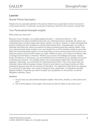 Learner
Shared Theme Description
People who are especially talented in the Learner theme have a great desire to learn and want to
continuously improve. In particular, the process of learning, rather than the outcome, excites them.
Your Personalized Strengths Insights
What makes you stand out?
Because of your strengths, you usually equate education — formal and informal — with
understanding more about something today than you understood about it yesterday. By nature, you
customarily figure out what makes each person special. You talk to, observe, or study individuals who
produce nothing less than excellence to identify what inspires them. Unquestionably, you prefer to
associate with those who share your passion for taking something good and making it better. Once
you understand what drives a person, you can motivate him or her to transform whatever was made
better into something utterly superb. It’s very likely that you have a strong need to know that you are
taking the proper course of action before you begin. Without a doubt, your hunger for evidence, data,
or background information is immense. Whether your sources of knowledge are people, classes,
books, the Internet, or discussions, you are hardwired to be as informed as you possibly can be prior
to starting most ventures. You probably prefer to be overly prepared rather than risk being poorly
prepared. Instinctively, you concentrate for extended periods of time. This is one reason why you
ultimately master skills and grasp concepts. Driven by your talents, you treasure books and other
publications because they are rich sources of information. You regard the printed word as a gateway
to a vast world of new ideas. Your quest to interpret events, grasp facts, or understand concepts
appears limitless. Frequently you read to broaden your perspective on very familiar, as well as
altogether unfamiliar, topics.
Questions
1. As you read your personalized strengths insights, what words, phrases, or lines stand out to
you?
2. Out of all the talents in this insight, what would you like for others to see most in you?
730610739 (Garima Sindal)
© 2000, 2006-2012 Gallup, Inc. All rights reserved.
6
 