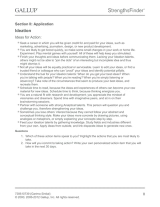 Section II: Application
Ideation
Ideas for Action:
Seek a career in which you will be given credit for and paid for your ideas, such as
marketing, advertising, journalism, design, or new product development.
You are likely to get bored quickly, so make some small changes in your work or home life.
Experiment. Play mental games with yourself. All of these will help keep you stimulated.
Finish your thoughts and ideas before communicating them. Lacking your Ideation talents,
others might not be able to “join the dots” of an interesting but incomplete idea and thus
might dismiss it.
Not all your ideas will be equally practical or serviceable. Learn to edit your ideas, or find a
trusted friend or colleague who can “proof” your ideas and identify potential pitfalls.
Understand the fuel for your Ideation talents: When do you get your best ideas? When
you’re talking with people? When you’re reading? When you’re simply listening or
observing? Take note of the circumstances that seem to produce your best ideas, and
recreate them.
Schedule time to read, because the ideas and experiences of others can become your raw
material for new ideas. Schedule time to think, because thinking energizes you.
You are a natural fit with research and development; you appreciate the mindset of
visionaries and dreamers. Spend time with imaginative peers, and sit in on their
brainstorming sessions.
Partner with someone with strong Analytical talents. This person will question you and
challenge you, therefore strengthening your ideas.
Sometimes you lose others’ interest because they cannot follow your abstract and
conceptual thinking style. Make your ideas more concrete by drawing pictures, using
analogies or metaphors, or simply explaining your concepts step by step.
Feed your Ideation talents by gathering knowledge. Study fields and industries different
from your own. Apply ideas from outside, and link disparate ideas to generate new ones.
Questions
1. Which of these action items speak to you? Highlight the actions that you are most likely to
take.
2. How will you commit to taking action? Write your own personalized action item that you will
take in the next 30 days.
730610739 (Garima Sindal)
© 2000, 2006-2012 Gallup, Inc. All rights reserved.
8
 