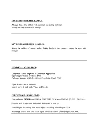 KEY RESPONSIBILTIES HANDLE-
.Manage the positive attitude with customer and exiting customer.
Manage the daily reports with manager.
KEY RESPONSIBILITIES HANDLES-
Solving the problem of customer online. Taking feedback from customer, making the report with
manager.
TECHNICAL KNOWLEDGE-
Computer Skills: Diploma in Computer Application
Operating Systems: Windows, DOS
Packages Known: MS Office (Word, PowerPoint, Excel) ,Tally
Expert in basic use of computer.
Internet savvy E-mail tools. Yahoo and Google.
EDUCATIONAL KNOWLEDGE:-
Post-graduation MMM from INDIRA INSTITUTE OF MANAGEMENT [PUNE] 2012-2014
Graduate with B.com from Barkatullah University in year 2011.
Passed Higher Secondary from model higher secondary school in year 2008.
Passed high school from seva sadan higher secondary school {burhanpur}in year 2006.
 