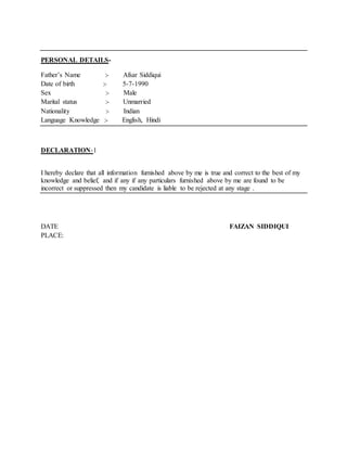 PERSONAL DETAILS-
Father’s Name :- Afsar Siddiqui
Date of birth :- 5-7-1990
Sex :- Male
Marital status :- Unmarried
Nationality :- Indian
Language Knowledge :- English, Hindi
DECLARATION-1
I hereby declare that all information furnished above by me is true and correct to the best of my
knowledge and belief, and if any if any particulars furnished above by me are found to be
incorrect or suppressed then my candidate is liable to be rejected at any stage .
DATE FAIZAN SIDDIQUI
PLACE:
 