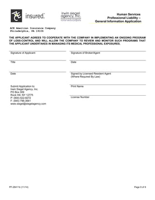 Human Services
Professional Liability –
General Information Application
ACE American Insurance Company
Philadelphia, PA 19106
THE APPLICANT AGREES TO COOPERATE WITH THE COMPANY IN IMPLEMENTING AN ONGOING PROGRAM
OF LOSS-CONTROL AND WILL ALLOW THE COMPANY TO REVIEW AND MONITOR SUCH PROGRAMS THAT
THE APPLICANT UNDERTAKES IN MANAGING ITS MEDICAL PROFESSIONAL EXPOSURES.
Signature of Applicant Signature of Broker/Agent
Title       Date      
Date       Signed by Licensed Resident Agent
(Where Required By Law)
Submit Application to:
Irwin Siegel Agency, Inc.
PO Box 309
Rock Hill, NY 12775
P: (800) 622-8272
F: (845) 796-3661
www.siegel@siegelagency.com
Print Name
License Number
PF-26411b (11/14) Page 9 of 9
 