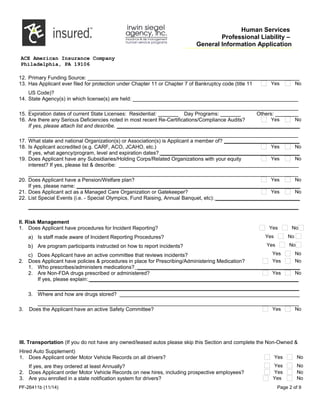 Human Services
Professional Liability –
General Information Application
ACE American Insurance Company
Philadelphia, PA 19106
12. Primary Funding Source: _________________________________________________________________________
13. Has Applicant ever filed for protection under Chapter 11 or Chapter 7 of Bankruptcy code (title 11
US Code)?
Yes No
14. State Agency(s) in which license(s) are held: _________________________________________________________
_____________________________________________________________________________________________
15. Expiration dates of current State Licenses: Residential: _______ Day Programs: _______ Others: ________
16. Are there any Serious Deficiencies noted in most recent Re-Certifications/Compliance Audits? Yes No
If yes, please attach list and describe. _______________________________________________________________
_____________________________________________________________________________________________
17. What state and national Organization(s) or Association(s) is Applicant a member of? __________________________
18. Is Applicant accredited (e.g. CARF, ACO, JCAHO, etc.) Yes No
If yes, what agency/program, level and expiration dates? ________________________________________________
19. Does Applicant have any Subsidiaries/Holding Corps/Related Organizations with your equity Yes No
interest? If yes, please list & describe: ______________________________________________________________
_____________________________________________________________________________________________
20. Does Applicant have a Pension/Welfare plan? Yes No
If yes, please name: _____________________________________________________________________________
21. Does Applicant act as a Managed Care Organization or Gatekeeper? Yes No
22. List Special Events (i.e. - Special Olympics, Fund Raising, Annual Banquet, etc): _____________________________
_____________________________________________________________________________________________
II. Risk Management
1. Does Applicant have procedures for Incident Reporting?
a) Is staff made aware of Incident Reporting Procedures?
b) Are program participants instructed on how to report incidents?
c) Does Applicant have an active committee that reviews incidents?
Yes No
Yes No
Yes No
Yes No
2. Does Applicant have policies & procedures in place for Prescribing/Administering Medication? Yes No
1. Who prescribes/administers medications? ________________________________________________________
2. Are Non-FDA drugs prescribed or administered? Yes No
If yes, please explain: ________________________________________________________________________
__________________________________________________________________________________________
3. Where and how are drugs stored? ______________________________________________________________
__________________________________________________________________________________________
3. Does the Applicant have an active Safety Committee? Yes No
III. Transportation (If you do not have any owned/leased autos please skip this Section and complete the Non-Owned &
Hired Auto Supplement)
1. Does Applicant order Motor Vehicle Records on all drivers?
If yes, are they ordered at least Annually?
Yes No
Yes No
2. Does Applicant order Motor Vehicle Records on new hires, including prospective employees? Yes No
3. Are you enrolled in a state notification system for drivers? Yes No
PF-26411b (11/14) Page 2 of 9
 