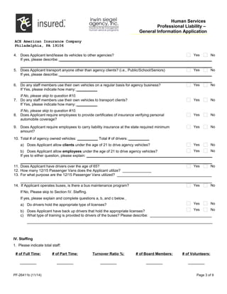 Human Services
Professional Liability –
General Information Application
ACE American Insurance Company
Philadelphia, PA 19106
4. Does Applicant lend/lease its vehicles to other agencies? Yes No
If yes, please describe: __________________________________________________________________________
_____________________________________________________________________________________________
5. Does Applicant transport anyone other than agency clients? (i.e., Public/School/Seniors) Yes No
If yes, please describe: __________________________________________________________________________
_____________________________________________________________________________________________
6. Do any staff members use their own vehicles on a regular basis for agency business? Yes No
If Yes, please indicate how many: __________
If No, please skip to question #10.
7. Do any staff members use their own vehicles to transport clients? Yes No
If Yes, please indicate how many: __________
If No, please skip to question #10.
8. Does Applicant require employees to provide certificates of insurance verifying personal
automobile coverage?
Yes No
9. Does Applicant require employees to carry liability insurance at the state required minimum
amount?
Yes No
10. Total # of agency owned vehicles: __________ Total # of drivers: __________
a) Does Applicant allow clients under the age of 21 to drive agency vehicles?
b) Does Applicant allow employees under the age of 21 to drive agency vehicles?
Yes No
Yes No
If yes to either question, please explain: _____________________________________________________________
_____________________________________________________________________________________________
11. Does Applicant have drivers over the age of 65? Yes No
12. How many 12/15 Passenger Vans does the Applicant utilize? ______________
13. For what purpose are the 12/15 Passenger Vans utilized? ______________________________________________
_____________________________________________________________________________________________
14. If Applicant operates buses, is there a bus maintenance program?
If No, Please skip to Section IV. Staffing.
If yes, please explain and complete questions a, b, and c below.
a) Do drivers hold the appropriate type of licenses?
b) Does Applicant have back up drivers that hold the appropriate licenses?
Yes No
Yes No
Yes No
c) What type of training is provided to drivers of the buses? Please describe: ______________________________
__________________________________________________________________________________________
IV. Staffing
1. Please indicate total staff:
# of Full Time:
________
# of Part Time:
________
Turnover Ratio %:
________
# of Board Members:
________
# of Volunteers:
________
PF-26411b (11/14) Page 3 of 9
 