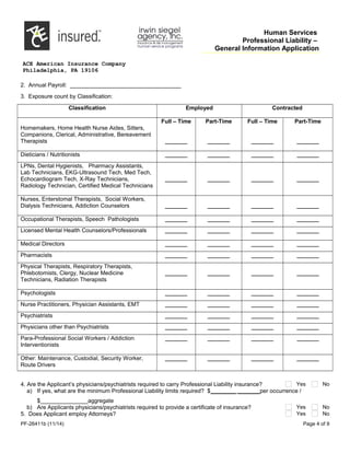Human Services
Professional Liability –
General Information Application
ACE American Insurance Company
Philadelphia, PA 19106
2. Annual Payroll: ___________________________________
3. Exposure count by Classification:
Classification Employed Contracted
Homemakers, Home Health Nurse Aides, Sitters,
Companions, Clerical, Administrative, Bereavement
Therapists
Full – Time
_______
Part-Time
_______
Full – Time
_______
Part-Time
_______
Dieticians / Nutritionists _______ _______ _______ _______
LPNs, Dental Hygienists, Pharmacy Assistants,
Lab Technicians, EKG-Ultrasound Tech, Med Tech,
Echocardiogram Tech, X-Ray Technicians,
Radiology Technician, Certified Medical Technicians
_______ _______ _______ _______
Nurses, Enterstomal Therapists, Social Workers,
Dialysis Technicians, Addiction Counselors _______ _______ _______ _______
Occupational Therapists, Speech Pathologists _______ _______ _______ _______
Licensed Mental Health Counselors/Professionals _______ _______ _______ _______
Medical Directors _______ _______ _______ _______
Pharmacists _______ _______ _______ _______
Physical Therapists, Respiratory Therapists,
Phlebotomists, Clergy, Nuclear Medicine
Technicians, Radiation Therapists
_______ _______ _______ _______
Psychologists _______ _______ _______ _______
Nurse Practitioners, Physician Assistants, EMT _______ _______ _______ _______
Psychiatrists _______ _______ _______ _______
Physicians other than Psychiatrists _______ _______ _______ _______
Para-Professional Social Workers / Addiction
Interventionists
_______ _______ _______ _______
Other: Maintenance, Custodial, Security Worker,
Route Drivers
_______ _______ _______ _______
4. Are the Applicant’s physicians/psychiatrists required to carry Professional Liability insurance? Yes No
a) If yes, what are the minimum Professional Liability limits required? $________ _______per occurrence /
$_______________aggregate
b) Are Applicants physicians/psychiatrists required to provide a certificate of insurance? Yes No
5. Does Applicant employ Attorneys? Yes No
PF-26411b (11/14) Page 4 of 9
 
