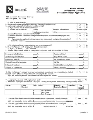 Human Services
Professional Liability –
General Information Application
ACE American Insurance Company
Philadelphia, PA 19106
a) If yes, in what capacity? ________________________________________________________________________
6. Do the Applicant’s employed Attorneys carry their own E&O Insurance? Yes No
7. Are there procedures for Pre-Employment Screening? Yes No
a) If yes, do they include Reference Checks? Yes No
b) Indicate staff In-Services: Safety Behavior Management Patient Rights
Medical Administration Other: __________________________________
c) Are staff/volunteers trained in First Aid/CPR? Yes No
d) Does the Applicant run criminal background investigations on prospective employees and
volunteers?
Yes No
i. If yes, does the Applicant routinely request and receive such background investigations? Yes No
Explain the process: _________________________________________________________________________
__________________________________________________________________________________________
e) Do volunteers follow the same training and screenings as staff? Yes No
8. Does the Applicant verify Employment Related references? Yes No
a) If yes, In Person By Telephone
9. Indicate the population served by the Applicant’s programs (total should equate to 100%).
Developmentally Disabled _____% Residential Youth _____%
Alcohol/Drug Rehabilitation _____% Boys & Girls Clubs _____%
Community Services _____% Big Brothers/Big Sisters _____%
Medical/Physical Rehabilitation _____% YWCA _____%
Behavioral Healthcare _____% Headstart/Community Action _____%
Adoption or Foster Care _____% Other – Describe: __________ _____%
10. Has the Applicant’s policy or coverage been declined, cancelled, or non-renewed during the last
three (3) years? (Missouri Policyholders: Do not complete this answer):
Yes No
a) If yes, describe (Missouri Policyholders: Do not complete this answer): __________________________________
_____________________________________________________________________________________________
11. Are property values at 100% replacement cost? Yes No
12. If Umbrella coverage is desired over Employer’s Liability, please provide the following primary coverage details:
Carrier: Policy
Number:
Policy Limits: Effective /
Expiration Dates:
Premium: Total
Annual
Payroll
$ Each Accident
$ Each Policy
$ Each Employee
$ $
13. Does the Applicant’s current insurance program provide Professional Liability Coverage? Yes No
a) If yes, provide the limit of liability. $ ___________each occurrence/ $ ___________aggregate
14. Does the Applicant’s current insurance program provide Abuse/Molestation coverage? Yes No
a) If yes, provide the limit of liability. $ ___________each occurrence/ $ ___________aggregate
PF-26411b (11/14) Page 5 of 9
 