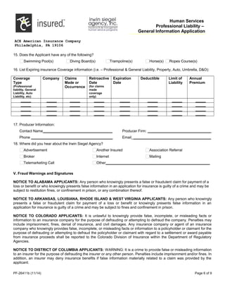 Human Services
Professional Liability –
General Information Application
ACE American Insurance Company
Philadelphia, PA 19106
15. Does the Applicant have any of the following?
Swimming Pool(s) Diving Board(s) Trampoline(s) Horse(s) Ropes Course(s)
16. List Expiring insurance Coverage information (i.e. – Professional & General Liability, Property, Auto, Umbrella, D&O):
Coverage
Type
(Professional
liability, General
Liability, Auto
Liability, etc)
Company Claims
Made or
Occurrence
Retroactive
Date
(for claims
made
coverage
only)
Expiration
Date
Deductible Limit of
Liability
Annual
Premium
_____ _____ _____ _____ _____ _____ _____ _____
_____ _____ _____ _____ _____ _____ _____ _____
_____ _____ _____ _____ _____ _____ _____ _____
_____ _____ _____ _____ _____ _____ _____ _____
17. Producer Information:
Contact Name__________________________________ Producer Firm: _______________________________
Phone ________________________________________ Email_______________________________________
18. Where did you hear about the Irwin Siegel Agency?
Advertisement Another Insured Association Referral
Broker Internet Mailing
Telemarketing Call Other___________________________________________________
V. Fraud Warnings and Signatures
NOTICE TO ALABAMA APPLICANTS: Any person who knowingly presents a false or fraudulent claim for payment of a
loss or benefit or who knowingly presents false information in an application for insurance is guilty of a crime and may be
subject to restitution fines, or confinement in prison, or any combination thereof.
NOTICE TO ARKANSAS, LOUISIANA, RHODE ISLAND & WEST VIRGINIA APPLICANTS: Any person who knowingly
presents a false or fraudulent claim for payment of a loss or benefit or knowingly presents false information in an
application for insurance is guilty of a crime and may be subject to fines and confinement in prison.
NOTICE TO COLORADO APPLICANTS: It is unlawful to knowingly provide false, incomplete, or misleading facts or
information to an insurance company for the purpose of defrauding or attempting to defraud the company. Penalties may
include imprisonment, fines, denial of insurance, and civil damages. Any insurance company or agent of an insurance
company who knowingly provides false, incomplete, or misleading facts or information to a policyholder or claimant for the
purpose of defrauding or attempting to defraud the policyholder or claimant with regard to a settlement or award payable
from insurance proceeds shall be reported to the Colorado Division of Insurance within the Department of Regulatory
Agencies.
NOTICE TO DISTRICT OF COLUMBIA APPLICANTS: WARNING: It is a crime to provide false or misleading information
to an insurer for the purpose of defrauding the insurer or any other person. Penalties include imprisonment and/or fines. In
addition, an insurer may deny insurance benefits if false information materially related to a claim was provided by the
applicant.
PF-26411b (11/14) Page 6 of 9
 