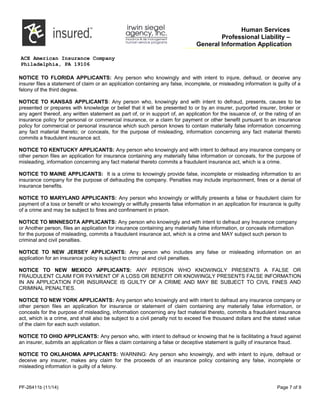 Human Services
Professional Liability –
General Information Application
ACE American Insurance Company
Philadelphia, PA 19106
NOTICE TO FLORIDA APPLICANTS: Any person who knowingly and with intent to injure, defraud, or deceive any
insurer files a statement of claim or an application containing any false, incomplete, or misleading information is guilty of a
felony of the third degree.
NOTICE TO KANSAS APPLICANTS: Any person who, knowingly and with intent to defraud, presents, causes to be
presented or prepares with knowledge or belief that it will be presented to or by an insurer, purported insurer, broker or
any agent thereof, any written statement as part of, or in support of, an application for the issuance of, or the rating of an
insurance policy for personal or commercial insurance, or a claim for payment or other benefit pursuant to an insurance
policy for commercial or personal insurance which such person knows to contain materially false information concerning
any fact material thereto; or conceals, for the purpose of misleading, information concerning any fact material thereto
commits a fraudulent insurance act.
NOTICE TO KENTUCKY APPLICANTS: Any person who knowingly and with intent to defraud any insurance company or
other person files an application for insurance containing any materially false information or conceals, for the purpose of
misleading, information concerning any fact material thereto commits a fraudulent insurance act, which is a crime.
NOTICE TO MAINE APPLICANTS: It is a crime to knowingly provide false, incomplete or misleading information to an
insurance company for the purpose of defrauding the company. Penalties may include imprisonment, fines or a denial of
insurance benefits.
NOTICE TO MARYLAND APPLICANTS: Any person who knowingly or willfully presents a false or fraudulent claim for
payment of a loss or benefit or who knowingly or willfully presents false information in an application for insurance is guilty
of a crime and may be subject to fines and confinement in prison.
NOTICE TO MINNESOTA APPLICANTS: Any person who knowingly and with intent to defraud any Insurance company
or Another person, files an application for insurance containing any materially false information, or conceals information
for the purpose of misleading, commits a fraudulent insurance act, which is a crime and MAY subject such person to
criminal and civil penalties.
NOTICE TO NEW JERSEY APPLICANTS: Any person who includes any false or misleading information on an
application for an insurance policy is subject to criminal and civil penalties.
NOTICE TO NEW MEXICO APPLICANTS: ANY PERSON WHO KNOWINGLY PRESENTS A FALSE OR
FRAUDULENT CLAIM FOR PAYMENT OF A LOSS OR BENEFIT OR KNOWINGLY PRESENTS FALSE INFORMATION
IN AN APPLICATION FOR INSURANCE IS GUILTY OF A CRIME AND MAY BE SUBJECT TO CIVIL FINES AND
CRIMINAL PENALTIES.
NOTICE TO NEW YORK APPLICANTS: Any person who knowingly and with intent to defraud any insurance company or
other person files an application for insurance or statement of claim containing any materially false information, or
conceals for the purpose of misleading, information concerning any fact material thereto, commits a fraudulent insurance
act, which is a crime, and shall also be subject to a civil penalty not to exceed five thousand dollars and the stated value
of the claim for each such violation.
NOTICE TO OHIO APPLICANTS: Any person who, with intent to defraud or knowing that he is facilitating a fraud against
an insurer, submits an application or files a claim containing a false or deceptive statement is guilty of insurance fraud.
NOTICE TO OKLAHOMA APPLICANTS: WARNING: Any person who knowingly, and with intent to injure, defraud or
deceive any insurer, makes any claim for the proceeds of an insurance policy containing any false, incomplete or
misleading information is guilty of a felony.
PF-26411b (11/14) Page 7 of 9
 