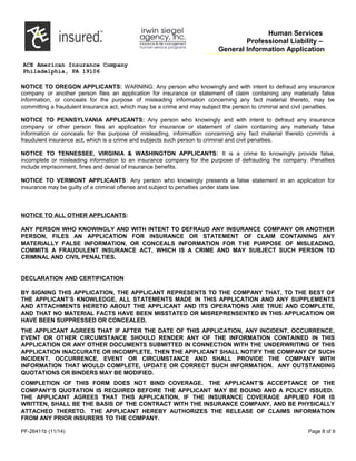 Human Services
Professional Liability –
General Information Application
ACE American Insurance Company
Philadelphia, PA 19106
NOTICE TO OREGON APPLICANTS: WARNING: Any person who knowingly and with intent to defraud any insurance
company or another person files an application for insurance or statement of claim containing any materially false
information, or conceals for the purpose of misleading information concerning any fact material thereto, may be
committing a fraudulent insurance act, which may be a crime and may subject the person to criminal and civil penalties.
NOTICE TO PENNSYLVANIA APPLICANTS: Any person who knowingly and with intent to defraud any insurance
company or other person files an application for insurance or statement of claim containing any materially false
information or conceals for the purpose of misleading, information concerning any fact material thereto commits a
fraudulent insurance act, which is a crime and subjects such person to criminal and civil penalties.
NOTICE TO TENNESSEE, VIRGINIA & WASHINGTON APPLICANTS: It is a crime to knowingly provide false,
incomplete or misleading information to an insurance company for the purpose of defrauding the company. Penalties
include imprisonment, fines and denial of insurance benefits.
NOTICE TO VERMONT APPLICANTS: Any person who knowingly presents a false statement in an application for
insurance may be guilty of a criminal offense and subject to penalties under state law.
NOTICE TO ALL OTHER APPLICANTS:
ANY PERSON WHO KNOWINGLY AND WITH INTENT TO DEFRAUD ANY INSURANCE COMPANY OR ANOTHER
PERSON, FILES AN APPLICATION FOR INSURANCE OR STATEMENT OF CLAIM CONTAINING ANY
MATERIALLY FALSE INFORMATION, OR CONCEALS INFORMATION FOR THE PURPOSE OF MISLEADING,
COMMITS A FRAUDULENT INSURANCE ACT, WHICH IS A CRIME AND MAY SUBJECT SUCH PERSON TO
CRIMINAL AND CIVIL PENALTIES.
DECLARATION AND CERTIFICATION
BY SIGNING THIS APPLICATION, THE APPLICANT REPRESENTS TO THE COMPANY THAT, TO THE BEST OF
THE APPLICANT’S KNOWLEDGE, ALL STATEMENTS MADE IN THIS APPLICATION AND ANY SUPPLEMENTS
AND ATTACHMENTS HERETO ABOUT THE APPLICANT AND ITS OPERATIONS ARE TRUE AND COMPLETE,
AND THAT NO MATERIAL FACTS HAVE BEEN MISSTATED OR MISREPRENSENTED IN THIS APPLICATION OR
HAVE BEEN SUPPRESSED OR CONCEALED.
THE APPLICANT AGREES THAT IF AFTER THE DATE OF THIS APPLICATION, ANY INCIDENT, OCCURRENCE,
EVENT OR OTHER CIRCUMSTANCE SHOULD RENDER ANY OF THE INFORMATION CONTAINED IN THIS
APPLICATION OR ANY OTHER DOCUMENTS SUBMITTED IN CONNECTION WITH THE UNDERWRITING OF THIS
APPLICATION INACCURATE OR INCOMPLETE, THEN THE APPLICANT SHALL NOTIFY THE COMPANY OF SUCH
INCIDENT, OCCURRENCE, EVENT OR CIRCUMSTANCE AND SHALL PROVIDE THE COMPANY WITH
INFORMATION THAT WOULD COMPLETE, UPDATE OR CORRECT SUCH INFORMATION. ANY OUTSTANDING
QUOTATIONS OR BINDERS MAY BE MODIFIED.
COMPLETION OF THIS FORM DOES NOT BIND COVERAGE. THE APPLICANT’S ACCEPTANCE OF THE
COMPANY’S QUOTATION IS REQUIRED BEFORE THE APPLICANT MAY BE BOUND AND A POLICY ISSUED.
THE APPLICANT AGREES THAT THIS APPLICATION, IF THE INSURANCE COVERAGE APPLIED FOR IS
WRITTEN, SHALL BE THE BASIS OF THE CONTRACT WITH THE INSURANCE COMPANY, AND BE PHYSICALLY
ATTACHED THERETO. THE APPLICANT HEREBY AUTHORIZES THE RELEASE OF CLAIMS INFORMATION
FROM ANY PRIOR INSURERS TO THE COMPANY.
PF-26411b (11/14) Page 8 of 9
 