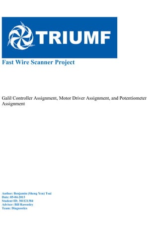 Fast Wire Scanner Project
Galil Controller Assignment, Motor Driver Assignment, and Potentiometer
Assignment
Author: Benjamin (Sheng Yen) Tsai
Date: 05-04-2013
Student ID: 301121384
Adviser: Bill Rawnsley
Team: Diagnostics
 