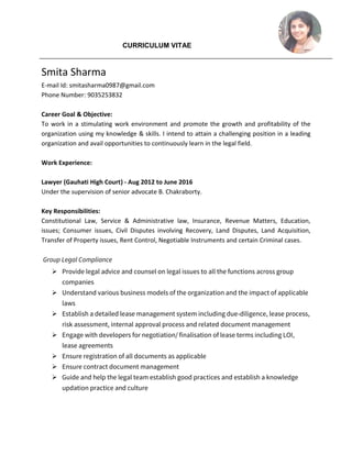 CURRICULUM VITAE
Smita Sharma
E-mail Id: smitasharma0987@gmail.com
Phone Number: 9035253832
Career Goal & Objective:
To work in a stimulating work environment and promote the growth and profitability of the
organization using my knowledge & skills. I intend to attain a challenging position in a leading
organization and avail opportunities to continuously learn in the legal field.
Work Experience:
Lawyer (Gauhati High Court) - Aug 2012 to June 2016
Under the supervision of senior advocate B. Chakraborty.
Key Responsibilities:
Constitutional Law, Service & Administrative law, Insurance, Revenue Matters, Education,
issues; Consumer issues, Civil Disputes involving Recovery, Land Disputes, Land Acquisition,
Transfer of Property issues, Rent Control, Negotiable Instruments and certain Criminal cases.
Group Legal Compliance
 Provide legal advice and counsel on legal issues to all the functions across group
companies
 Understand various business models of the organization and the impact of applicable
laws
 Establish a detailed lease management system including due-diligence, lease process,
risk assessment, internal approval process and related document management
 Engage with developers for negotiation/ finalisation of lease terms including LOI,
lease agreements
 Ensure registration of all documents as applicable
 Ensure contract document management
 Guide and help the legal team establish good practices and establish a knowledge
updation practice and culture
 