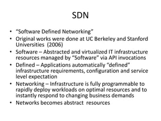 SDN
• “Software Defined Networking”
• Original works were done at UC Berkeley and Stanford
Universities (2006)
• Software – Abstracted and virtualized IT infrastructure
resources managed by “Software” via API invocations
• Defined – Applications automatically “defined”
infrastructure requirements, configuration and service
level expectation
• Networking – Infrastructure is fully programmable to
rapidly deploy workloads on optimal resources and to
instantly respond to changing business demands
• Networks becomes abstract resources
 