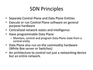 SDN Principles
• Separate Control Plane and Data Plane Entities
• Execute or run Control Plane software on general
purpose hardware
• Centralized network states and intelligence
• Have programmable Data Plane
– Maintain, control and program Data Plane state from a
central entity
• Data Plane also run on the commodity hardware
(White Box server or Switches)
• An architecture to control not just a networking device
but an entire network.
 